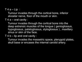 T 4 a – Lip :
Tumour invades through the cortical bone, inferior
alvoelar nerve, floor of the mouth or skin.
T 4 a – oral ...