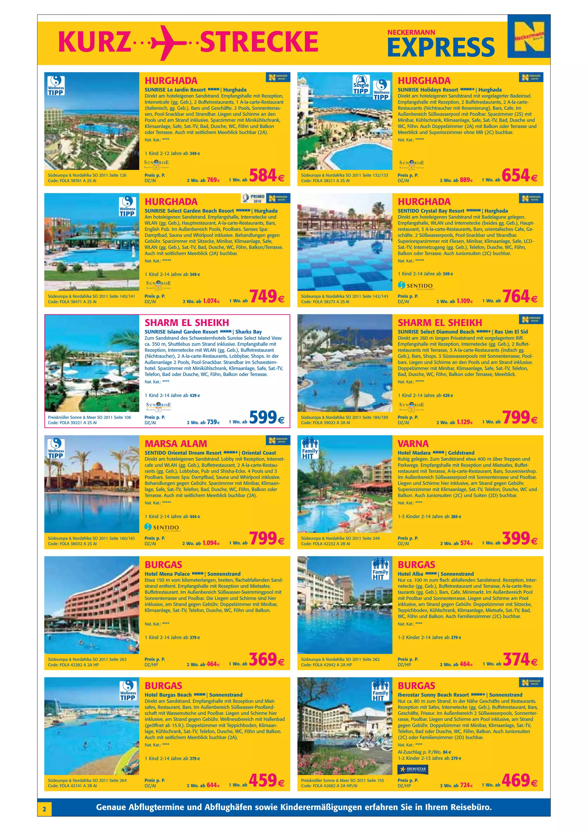 KURZ                                                                   STRECKE
                                                                                                                                                                          NECKERMANN


                                                                                                                                                                          EXPRESS
    Wellness
                                                    HURGHADA
                                                    SUNRISE Le Jardin Resort n n Hurghada
                                                                              n n|
                                                                                                                                                        i
                                                                                                                                                       Single
                                                                                                                                                                            HURGHADA
                                                                                                                                                                            SUNRISE Holidays Resort n n +| Hurghada
                                                                                                                                                                                                     nn
    TIPP                                                                                                                                               TIPP      Wellness
                                                    Direkt am hoteleigenen Sandstrand. Empfangshalle mit Rezeption,                                              TIPP       Direkt am hoteleigenen Sandstrand mit vorgelagerter Badeinsel.
                                                    Internetcafe (gg. Geb.), 2 Buffetrestaurants, 1 A-la-carte-Restaurant                                                   Empfangshalle mit Rezeption, 2 Buffetrestaurants, 2 A-la-carte-
                                                    (italienisch, gg. Geb.), Bars und Geschäfte. 2 Pools, Sonnenterras-                                                     Restaurants (Nichtraucher mit Reservierung), Bars, Cafe. Im
                                                    sen, Pool-Snackbar und Strandbar. Liegen und Schirme an den                                                             Außenbereich Süßwasserpool mit Poolbar. Sparzimmer (2S) mit
                                                    Pools und am Strand inklusive. Sparzimmer mit Minikühlschrank,                                                          Minibar, Kühlschrank, Klimaanlage, Safe, Sat.-TV, Bad, Dusche und
                                                    Klimaanlage, Safe, Sat.-TV, Bad, Dusche, WC, Föhn und Balkon                                                            WC, Föhn. Auch Doppelzimmer (2A) mit Balkon oder Terrasse und
                                                    oder Terrasse. Auch mit seitlichem Meerblick buchbar (2A).                                                              Meerblick und Superiorzimmer ohne MB (2C) buchbar.
                                                    Nat. Kat.: ****                                                                                                         Nat. Kat.: *****


                                                    1 Kind 2-12 Jahre ab 349 €



    Südeuropa & Nordafrika SO 2011 Seite 126
    Code: FOLA 38761 A 2S AI
                                                    Preis p. P.
                                                    DZ/AI                2 Wo. ab   769 €    1 Wo. ab   584 €               Südeuropa & Nordafrika SO 2011 Seite 132/133
                                                                                                                            Code: FOLA 38211 A 2S AI
                                                                                                                                                                            Preis p. P.
                                                                                                                                                                            DZ/AI               2 Wo. ab    889 €    1 Wo. ab    654 €
                                                    HURGHADA                                                                                                                HURGHADA
                                         Wellness
                                                    SUNRISE Select Garden Beach Resort n n n| Hurghada
                                                                                        nn                                                                                  SENTIDO Crystal Bay Resort n n n| Hurghada
                                                                                                                                                                                                        nn
                                         TIPP       Am hoteleigenen Sandstrand. Empfangshalle, Internetecke und                                                             Direkt am hoteleigenen Sandstrand mit Badelagune gelegen.
                                                    WLAN (gg. Geb.), Hauptrestaurant, A-la-carte-Restaurants, Bars,                                                         Empfangshalle, WLAN und Internetecke (beides gg. Geb.), Haupt-
                                                    English Pub. Im Außenbereich Pools, Poolbars. Senses Spa:                                                               restaurant, 3 A-la-carte-Restaurants, Bars, orientalisches Cafe, Ge-
                                                    Dampfbad, Sauna und Whirlpool inklusive. Behandlungen gegen                                                             schäfte. 2 Süßwasserpools, Pool-Snackbar und Strandbar.
                                                    Gebühr. Sparzimmer mit Sitzecke, Minibar, Klimaanlage, Safe,                                                            Superiorsparzimmer mit Fliesen, Minibar, Klimaanlage, Safe, LCD-
                                                    WLAN (gg. Geb.), Sat.-TV, Bad, Dusche, WC, Föhn, Balkon/Terrasse.                                                       Sat.-TV, Internetzugang (gg. Geb.), Telefon, Dusche, WC, Föhn,
                                                    Auch mit seitlichem Meerblick (2A) buchbar.                                                                             Balkon oder Terrasse. Auch Juniorsuiten (2C) buchbar.
                                                    Nat. Kat.: *****                                                                                                        Nat. Kat.: *****


                                                    1 Kind 2-14 Jahre ab 349 €                                                                                              1 Kind 2-14 Jahre ab 349 €



    Südeuropa & Nordafrika SO 2011 Seite 140/141
    Code: FOLA 38471 A 2S AI
                                                    Preis p. P.
                                                    DZ/AI              2 Wo. ab   1.074 €    1 Wo. ab   749 €               Südeuropa & Nordafrika SO 2011 Seite 142/143
                                                                                                                            Code: FOLA 38273 A 2S AI
                                                                                                                                                                            Preis p. P.
                                                                                                                                                                            DZ/AI              2 Wo. ab   1.109 €     1 Wo. ab   764 €
                                                    SHARM EL SHEIKH                                                                                                         SHARM EL SHEIKH
                                                    SUNRISE Island Garden Resort n n Sharks Bay
                                                                                  n n|                                                                                      SUNRISE Select Diamond Beach n n +| Ras Um El Sid
                                                                                                                                                                                                          nn
                                                    Zum Sandstrand des Schwesternhotels Sunrise Select Island View                                                          Direkt am 260 m langen Privatstrand mit vorgelagertem Riff.
                                                    ca. 350 m, Shuttlebus zum Strand inklusive. Empfangshalle mit                                                           Empfangshalle mit Rezeption, Internetecke (gg. Geb.), 2 Buffet-
                                                    Rezeption, Internetecke mit WLAN (gg. Geb.), Buffetrestaurant                                                           restaurants mit Terrasse, 3 A-la-carte-Restaurants (indisch gg.
                                                    (Nichtraucher), 2 A-la-carte-Restaurants, Lobbybar, Shops. In der                                                       Geb.), Bars, Shops. 3 Süsswasserpools mit Sonnenterrasse, Pool-
                                                    Außenanlage 2 Pools, Pool-Snackbar. Strandbar im Schwestern-                                                            bars. Liegen und Schirme an den Pools und am Strand inklusive.
                                                    hotel. Sparzimmer mit Minikühlschrank, Klimaanlage, Safe, Sat.-TV,                                                      Doppelzimmer mit Minibar, Klimaanlage, Safe, Sat.-TV, Telefon,
                                                    Telefon, Bad oder Dusche, WC, Föhn, Balkon oder Terrasse.                                                               Bad, Dusche, WC, Föhn, Balkon oder Terrasse, Meerblick.
                                                    Nat. Kat.: ****                                                                                                         Nat. Kat.: *****


                                                    1 Kind 2-14 Jahre ab 429 €                                                                                              1 Kind 2-14 Jahre ab 429 €



    Preisknüller Sonne & Meer SO 2011 Seite 106
    Code: FOLA 39221 A 2S AI
                                                    Preis p. P.
                                                    DZ/AI                2 Wo. ab   739 €    1 Wo. ab   599 €               Südeuropa & Nordafrika SO 2011 Seite 184/185
                                                                                                                            Code: FOLA 39022 A 2A AI
                                                                                                                                                                            Preis p. P.
                                                                                                                                                                            DZ/AI              2 Wo. ab   1.129 €    1 Wo. ab    799 €
                                                    MARSA ALAM                                                                                                              VARNA
    Wellness
                                                    SENTIDO Oriental Dream Resort n n +| Oriental Coast
                                                                                   nn                                                                                       Hotel Madara n n Goldstrand
                                                                                                                                                                                          n n|
    TIPP                                            Direkt am hoteleigenen Sandstrand. Lobby mit Rezeption, Internet-                                                       Ruhig gelegen. Zum Sandstrand etwa 400 m über Treppen und
                                                    cafe und WLAN (gg. Geb.), Buffetrestaurant, 2 A-la-carte-Restau-                                                        Parkwege. Empfangshalle mit Rezeption und Mietsafes, Buffet-
                                                    rants (gg. Geb.), Lobbybar, Pub und Shisha-Ecke. 4 Pools und 3                                                          restaurant mit Terrasse, A-la-carte-Restaurant, Bars, Souveniershop.
                                                    Poolbars. Senses Spa: Dampfbad, Sauna und Whirlpool inklusive.                                                          Im Außenbereich Süßwasserpool mit Sonnenterrasse und Poolbar.
                                                    Behandlungen gegen Gebühr. Sparzimmer mit Minibar, Klimaan-                                                             Liegen und Schirme hier inklusive, am Strand gegen Gebühr.
                                                    lage, Safe, Sat.-TV, Telefon, Bad, Dusche, WC, Föhn, Balkon oder                                                        Superiorzimmer mit Klimaanlage, Sat.-TV, Telefon, Dusche, WC und
                                                    Terrasse. Auch mit seitlichem Meerblick buchbar (2A).                                                                   Balkon. Auch Juniorsuiten (2C) und Suiten (2D) buchbar.
                                                    Nat. Kat.: *****                                                                                                        Nat. Kat.: ****


                                                    1 Kind 2-14 Jahre ab 444 €                                                                                              1-3 Kinder 2-14 Jahre ab 284 €



    Südeuropa & Nordafrika SO 2011 Seite 160/161
    Code: FOLA 38032 A 2S AI
                                                    Preis p. P.
                                                    DZ/AI              2 Wo. ab   1.094 €    1 Wo. ab   799 €               Südeuropa & Nordafrika SO 2011 Seite 249
                                                                                                                            Code: FOLA 42232 A 2B AI
                                                                                                                                                                            Preis p. P.
                                                                                                                                                                            DZ/AI                2 Wo. ab   574 €    1 Wo. ab    399 €
                                                    BURGAS                                                                                                                  BURGAS
                                                    Hotel Mena Palace n n Sonnenstrand
                                                                       n n|                                                                                                 Hotel Alba n n Sonnenstrand
                                                                                                                                                                                        n n|
                                                    Etwa 150 m vom kilometerlangen, breiten, flachabfallenden Sand-                                                         Nur ca. 100 m zum flach abfallenden Sandstrand. Rezeption, Inter-
                                                    strand entfernt. Empfangshalle mit Rezeption und Mietsafes.                                                             netecke (gg. Geb.), Buffetrestaurant und Terrasse, A-la-carte-Res-
                                                    Buffetrestaurant. Im Außenbereich Süßwasser-Swimmingpool mit                                                            taurants (gg. Geb.), Bars, Cafe, Minimarkt. Im Außenbereich Pool
                                                    Sonnenterrasse und Poolbar. Die Liegen und Schirme sind hier                                                            mit Poolbar und Sonnenterrasse. Liegen und Schirme am Pool
                                                    inklusive, am Strand gegen Gebühr. Doppelzimmer mit Minibar,                                                            inklusive, am Strand gegen Gebühr. Doppelzimmer mit Sitzecke,
                                                    Klimaanlage, Sat.-TV, Telefon, Dusche, WC, Föhn und Balkon.                                                             Teppichboden, Kühlschrank, Klimaanlage, Mietsafe, Sat.-TV, Bad,
                                                                                                                                                                            WC, Föhn und Balkon. Auch Familienzimmer (2C) buchbar.
                                                    Nat. Kat.: ****                                                                                                         Nat. Kat.: ****


                                                    1 Kind 2-14 Jahre ab 279 €                                                                                              1-2 Kinder 2-14 Jahre ab 279 €



    Südeuropa & Nordafrika SO 2011 Seite 263
    Code: FOLA 42282 A 2A HP
                                                    Preis p. P.
                                                    DZ/HP               2 Wo. ab    464 €    1 Wo. ab   369 €               Südeuropa & Nordafrika SO 2011 Seite 262
                                                                                                                            Code: FOLA 42942 A 2A HP
                                                                                                                                                                            Preis p. P.
                                                                                                                                                                            DZ/HP               2 Wo. ab    464 €     1 Wo. ab   374 €
                                                    BURGAS                                                                                                                  BURGAS
                                         Wellness
                                                    Hotel Burgas Beach n n Sonnenstrand
                                                                        n n|                                                                                                Iberostar Sunny Beach Resort n n +| Sonnenstrand
                                                                                                                                                                                                          nn
                                         TIPP       Direkt am Sandstrand. Empfangshalle mit Rezeption und Miet-                                                             Nur ca. 80 m zum Strand. In der Nähe Geschäfte und Restaurants.
                                                    safes, Restaurant, Bars. Im Außenbereich Süßwasser-Poolland-                                                            Rezeption mit Safes, Internetecke (gg. Geb.), Buffetrestaurant, Bars,
                                                    schaft mit Wasserrutsche und Poolbar. Liegen und Schirme hier                                                           Geschäfte, Friseur. Im Außenbereich 2 Süßwasserpools, Sonnenter-
                                                    inklusive, am Strand gegen Gebühr. Wellnessbereich mit Hallenbad                                                        rasse, Poolbar. Liegen und Schirme am Pool inklusive, am Strand
                                                    (geöffnet ab 15.9.). Doppelzimmer mit Teppichboden, Klimaan-                                                            gegen Gebühr. Doppelzimmer mit Minibar, Klimaanlage, Sat.-TV,
                                                    lage, Kühlschrank, Sat.-TV, Telefon, Dusche, WC, Föhn und Balkon.                                                       Telefon, Bad oder Dusche, WC, Föhn, Balkon. Auch Juniorsuiten
                                                    Auch mit seitlichem Meerblick buchbar (2A).                                                                             (2C) oder Familienzimmer (2D) buchbar.
                                                    Nat. Kat.: ****                                                                                                         Nat. Kat.: ****
                                                                                                                                                                            AI-Zuschlag p. P./Wo. 84 €
                                                    1 Kind 2-14 Jahre ab 279 €                                                                                              1-2 Kinder 2-13 Jahre ab 279 €



    Südeuropa & Nordafrika SO 2011 Seite 264
    Code: FOLA 42141 A 2B AI
                                                    Preis p. P.
                                                    DZ/AI               2 Wo. ab    644 €    1 Wo. ab   459 €               Preisknüller Sonne & Meer SO 2011 Seite 155
                                                                                                                            Code: FOLA 42682 A 2A HP/AI
                                                                                                                                                                            Preis p. P.
                                                                                                                                                                            DZ/HP                2 Wo. ab   724 €    1 Wo. ab    469 €
2                           Genaue Abflugtermine und Abflughäfen sowie Kinderermäßigungen erfahren Sie in Ihrem Reisebüro.
 