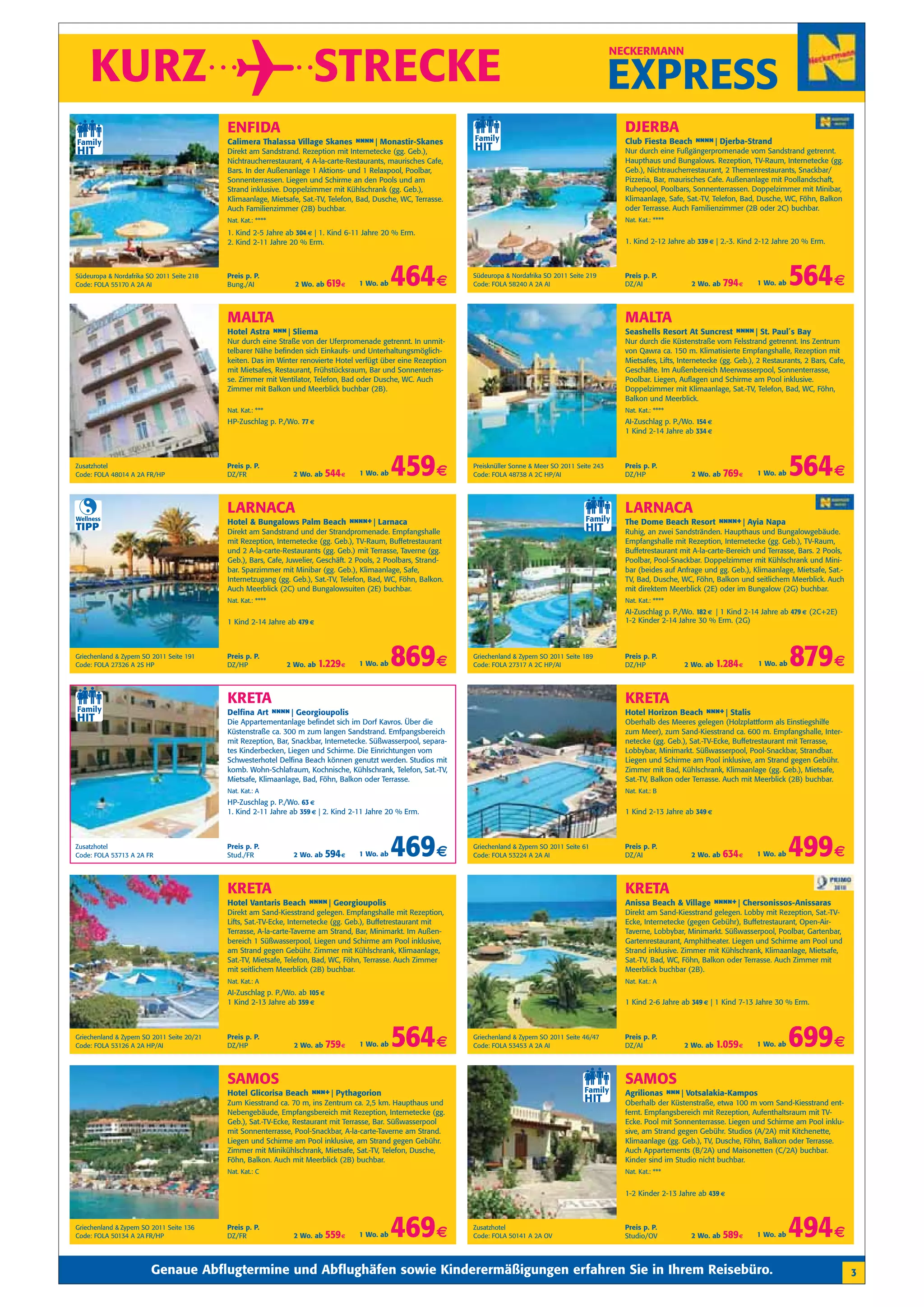 KURZ                                                              STRECKE
                                                                                                                                                                NECKERMANN


                                                                                                                                                                EXPRESS
                                            ENFIDA                                                                                                                DJERBA
                                            Calimera Thalassa Village Skanes n n Monastir-Skanes
                                                                              n n|                                                                                Club Fiesta Beach n n Djerba-Strand
                                                                                                                                                                                     n n|
                                            Direkt am Sandstrand. Rezeption mit Internetecke (gg. Geb.),                                                          Nur durch eine Fußgängerpromenade vom Sandstrand getrennt.
                                            Nichtraucherrestaurant, 4 A-la-carte-Restaurants, maurisches Cafe,                                                    Haupthaus und Bungalows. Rezeption, TV-Raum, Internetecke (gg.
                                            Bars. In der Außenanlage 1 Aktions- und 1 Relaxpool, Poolbar,                                                         Geb.), Nichtraucherrestaurant, 2 Themenrestaurants, Snackbar/
                                            Sonnenterrassen. Liegen und Schirme an den Pools und am                                                               Pizzeria, Bar, maurisches Cafe. Außenanlage mit Poollandschaft,
                                            Strand inklusive. Doppelzimmer mit Kühlschrank (gg. Geb.),                                                            Ruhepool, Poolbars, Sonnenterrassen. Doppelzimmer mit Minibar,
                                            Klimaanlage, Mietsafe, Sat.-TV, Telefon, Bad, Dusche, WC, Terrasse.                                                   Klimaanlage, Safe, Sat.-TV, Telefon, Bad, Dusche, WC, Föhn, Balkon
                                            Auch Familienzimmer (2B) buchbar.                                                                                     oder Terrasse. Auch Familienzimmer (2B oder 2C) buchbar.
                                            Nat. Kat.: ****                                                                                                       Nat. Kat.: ****
                                            1. Kind 2-5 Jahre ab 304 € | 1. Kind 6-11 Jahre 20 % Erm.
                                            2. Kind 2-11 Jahre 20 % Erm.                                                                                          1. Kind 2-12 Jahre ab 339 € | 2.-3. Kind 2-12 Jahre 20 % Erm.



Südeuropa & Nordafrika SO 2011 Seite 218
Code: FOLA 55170 A 2A AI
                                            Preis p. P.
                                            Bung./AI             2 Wo. ab    619 €   1 Wo. ab   464 €             Südeuropa & Nordafrika SO 2011 Seite 219
                                                                                                                  Code: FOLA 58240 A 2A AI
                                                                                                                                                                  Preis p. P.
                                                                                                                                                                  DZ/AI                2 Wo. ab   794 €     1 Wo. ab   564 €
                                            MALTA                                                                                                                 MALTA
                                            Hotel Astra n n| Sliema
                                                         n                                                                                                        Seashells Resort At Suncrest n n St. Paul´s Bay
                                                                                                                                                                                                n n|
                                            Nur durch eine Straße von der Uferpromenade getrennt. In unmit-                                                       Nur durch die Küstenstraße vom Felsstrand getrennt. Ins Zentrum
                                            telbarer Nähe befinden sich Einkaufs- und Unterhaltungsmöglich-                                                       von Qawra ca. 150 m. Klimatisierte Empfangshalle, Rezeption mit
                                            keiten. Das im Winter renovierte Hotel verfügt über eine Rezeption                                                    Mietsafes, Lifts, Internetecke (gg. Geb.), 2 Restaurants, 2 Bars, Cafe,
                                            mit Mietsafes, Restaurant, Frühstücksraum, Bar und Sonnenterras-                                                      Geschäfte. Im Außenbereich Meerwasserpool, Sonnenterrasse,
                                            se. Zimmer mit Ventilator, Telefon, Bad oder Dusche, WC. Auch                                                         Poolbar. Liegen, Auflagen und Schirme am Pool inklusive.
                                            Zimmer mit Balkon und Meerblick buchbar (2B).                                                                         Doppelzimmer mit Klimaanlage, Sat.-TV, Telefon, Bad, WC, Föhn,
                                                                                                                                                                  Balkon und Meerblick.
                                            Nat. Kat.: ***                                                                                                        Nat. Kat.: ****
                                            HP-Zuschlag p. P./Wo. 77 €                                                                                            AI-Zuschlag p. P./Wo. 154 €
                                                                                                                                                                  1 Kind 2-14 Jahre ab 334 €



Zusatzhotel
Code: FOLA 48014 A 2A FR/HP
                                            Preis p. P.
                                            DZ/FR               2 Wo. ab     544 €   1 Wo. ab   459 €             Preisknüller Sonne & Meer SO 2011 Seite 243
                                                                                                                  Code: FOLA 48738 A 2C HP/AI
                                                                                                                                                                  Preis p. P.
                                                                                                                                                                  DZ/HP                2 Wo. ab   769 €     1 Wo. ab   564 €
                                            LARNACA                                                                                                               LARNACA
Wellness
                                            Hotel & Bungalows Palm Beach n n +| Larnaca
                                                                          nn                                                                                      The Dome Beach Resort n n +| Ayia Napa
                                                                                                                                                                                         nn
TIPP                                        Direkt am Sandstrand und der Strandpromenade. Empfangshalle                                                           Ruhig, an zwei Sandstränden. Haupthaus und Bungalowgebäude.
                                            mit Rezeption, Internetecke (gg. Geb.), TV-Raum, Buffetrestaurant                                                     Empfangshalle mit Rezeption, Internetecke (gg. Geb.), TV-Raum,
                                            und 2 A-la-carte-Restaurants (gg. Geb.) mit Terrasse, Taverne (gg.                                                    Buffetrestaurant mit A-la-carte-Bereich und Terrasse, Bars. 2 Pools,
                                            Geb.), Bars, Cafe, Juwelier, Geschäft. 2 Pools, 2 Poolbars, Strand-                                                   Poolbar, Pool-Snackbar. Doppelzimmer mit Kühlschrank und Mini-
                                            bar. Sparzimmer mit Minibar (gg. Geb.), Klimaanlage, Safe,                                                            bar (beides auf Anfrage und gg. Geb.), Klimaanlage, Mietsafe, Sat.-
                                            Internetzugang (gg. Geb.), Sat.-TV, Telefon, Bad, WC, Föhn, Balkon.                                                   TV, Bad, Dusche, WC, Föhn, Balkon und seitlichem Meerblick. Auch
                                            Auch Meerblick (2C) und Bungalowsuiten (2E) buchbar.                                                                  mit direktem Meerblick (2E) oder im Bungalow (2G) buchbar.
                                            Nat. Kat.: ****                                                                                                       Nat. Kat.: ****
                                                                                                                                                                  AI-Zuschlag p. P./Wo. 182 € | 1 Kind 2-14 Jahre ab 479 € (2C+2E)
                                            1 Kind 2-14 Jahre ab 479 €                                                                                            1-2 Kinder 2-14 Jahre 30 % Erm. (2G)



Griechenland & Zypern SO 2011 Seite 191
Code: FOLA 27326 A 2S HP
                                            Preis p. P.
                                            DZ/HP             2 Wo. ab   1.229 €     1 Wo. ab   869 €             Griechenland & Zypern SO 2011 Seite 189
                                                                                                                  Code: FOLA 27317 A 2C HP/AI
                                                                                                                                                                  Preis p. P.
                                                                                                                                                                  DZ/HP              2 Wo. ab   1.284 €     1 Wo. ab   879 €
                                            KRETA                                                                                                                 KRETA
                                            Delfina Art n n Georgioupolis
                                                         n n|                                                                                                     Hotel Horizon Beach n n Stalis
                                                                                                                                                                                       n +|
                                            Die Appartementanlage befindet sich im Dorf Kavros. Über die                                                          Oberhalb des Meeres gelegen (Holzplattform als Einstiegshilfe
                                            Küstenstraße ca. 300 m zum langen Sandstrand. Emfpangsbereich                                                         zum Meer), zum Sand-Kiesstrand ca. 600 m. Empfangshalle, Inter-
                                            mit Rezeption, Bar, Snackbar, Internetecke. Süßwasserpool, separa-                                                    netecke (gg. Geb.), Sat.-TV-Ecke, Buffetrestaurant mit Terrasse,
                                            tes Kinderbecken, Liegen und Schirme. Die Einrichtungen vom                                                           Lobbybar, Minimarkt. Süßwasserpool, Pool-Snackbar, Strandbar.
                                            Schwesterhotel Delfina Beach können genutzt werden. Studios mit                                                       Liegen und Schirme am Pool inklusive, am Strand gegen Gebühr.
                                            komb. Wohn-Schlafraum, Kochnische, Kühlschrank, Telefon, Sat.-TV,                                                     Zimmer mit Bad, Kühlschrank, Klimaanlage (gg. Geb.), Mietsafe,
                                            Mietsafe, Klimaanlage, Bad, Föhn, Balkon oder Terrasse.                                                               Sat.-TV, Balkon oder Terrasse. Auch mit Meerblick (2B) buchbar.
                                            Nat. Kat.: A                                                                                                          Nat. Kat.: B
                                            HP-Zuschlag p. P./Wo. 63 €
                                            1. Kind 2-11 Jahre ab 359 € | 2. Kind 2-11 Jahre 20 % Erm.                                                            1 Kind 2-13 Jahre ab 349 €



Zusatzhotel
Code: FOLA 53713 A 2A FR
                                            Preis p. P.
                                            Stud./FR            2 Wo. ab     594 €   1 Wo. ab   469 €             Griechenland & Zypern SO 2011 Seite 61
                                                                                                                  Code: FOLA 53224 A 2A AI
                                                                                                                                                                  Preis p. P.
                                                                                                                                                                  DZ/AI                2 Wo. ab   634 €     1 Wo. ab   499 €
                                            KRETA                                                                                                                 KRETA
                                            Hotel Vantaris Beach n n Georgioupolis
                                                                  n n|                                                                                            Anissa Beach & Village n n +| Chersonissos-Anissaras
                                                                                                                                                                                          nn
                                            Direkt am Sand-Kiesstrand gelegen. Empfangshalle mit Rezeption,                                                       Direkt am Sand-Kiesstrand gelegen. Lobby mit Rezeption, Sat.-TV-
                                            Lifts, Sat.-TV-Ecke, Internetecke (gg. Geb.), Buffetrestaurant mit                                                    Ecke, Internetecke (gegen Gebühr), Buffetrestaurant, Open-Air-
                                            Terrasse, A-la-carte-Taverne am Strand, Bar, Minimarkt. Im Außen-                                                     Taverne, Lobbybar, Minimarkt. Süßwasserpool, Poolbar, Gartenbar,
                                            bereich 1 Süßwasserpool, Liegen und Schirme am Pool inklusive,                                                        Gartenrestaurant, Amphitheater. Liegen und Schirme am Pool und
                                            am Strand gegen Gebühr. Zimmer mit Kühlschrank, Klimaanlage,                                                          Strand inklusive. Zimmer mit Kühlschrank, Klimaanlage, Mietsafe,
                                            Sat.-TV, Mietsafe, Telefon, Bad, WC, Föhn, Terrasse. Auch Zimmer                                                      Sat.-TV, Bad, WC, Föhn, Balkon oder Terrasse. Auch Zimmer mit
                                            mit seitlichem Meerblick (2B) buchbar.                                                                                Meerblick buchbar (2B).
                                            Nat. Kat.: A                                                                                                          Nat. Kat.: A
                                            AI-Zuschlag p. P./Wo. ab 105 €
                                            1 Kind 2-13 Jahre ab 359 €                                                                                            1 Kind 2-6 Jahre ab 349 € | 1 Kind 7-13 Jahre 30 % Erm.



Griechenland & Zypern SO 2011 Seite 20/21
Code: FOLA 53126 A 2A HP/AI
                                            Preis p. P.
                                            DZ/HP               2 Wo. ab     759 €   1 Wo. ab   564 €             Griechenland & Zypern SO 2011 Seite 46/47
                                                                                                                  Code: FOLA 53453 A 2A AI
                                                                                                                                                                  Preis p. P.
                                                                                                                                                                  DZ/AI              2 Wo. ab   1.059 €     1 Wo. ab   699 €
                                            SAMOS                                                                                                                 SAMOS
                                            Hotel Glicorisa Beach n n Pythagorion
                                                                   n +|                                                                                           Agrilionas n n| Votsalakia-Kampos
                                                                                                                                                                              n
                                            Zum Kiesstrand ca. 70 m, ins Zentrum ca. 2,5 km. Haupthaus und                                                        Oberhalb der Küstenstraße, etwa 100 m vom Sand-Kiesstrand ent-
                                            Nebengebäude, Empfangsbereich mit Rezeption, Internetecke (gg.                                                        fernt. Empfangsbereich mit Rezeption, Aufenthaltsraum mit TV-
                                            Geb.), Sat.-TV-Ecke, Restaurant mit Terrasse, Bar. Süßwasserpool                                                      Ecke. Pool mit Sonnenterrasse. Liegen und Schirme am Pool inklu-
                                            mit Sonnenterrasse, Pool-Snackbar, A-la-carte-Taverne am Strand.                                                      sive, am Strand gegen Gebühr. Studios (A/2A) mit Kitchenette,
                                            Liegen und Schirme am Pool inklusive, am Strand gegen Gebühr.                                                         Klimaanlage (gg. Geb.), TV, Dusche, Föhn, Balkon oder Terrasse.
                                            Zimmer mit Minikühlschrank, Mietsafe, Sat.-TV, Telefon, Dusche,                                                       Auch Appartements (B/2A) und Maisonetten (C/2A) buchbar.
                                            Föhn, Balkon. Auch mit Meerblick (2B) buchbar.                                                                        Kinder sind im Studio nicht buchbar.
                                            Nat. Kat.: C                                                                                                          Nat. Kat.: ***


                                                                                                                                                                  1-2 Kinder 2-13 Jahre ab 439 €



Griechenland & Zypern SO 2011 Seite 136
Code: FOLA 50134 A 2A FR/HP
                                            Preis p. P.
                                            DZ/FR               2 Wo. ab     559 €   1 Wo. ab   469 €             Zusatzhotel
                                                                                                                  Code: FOLA 50141 A 2A OV
                                                                                                                                                                  Preis p. P.
                                                                                                                                                                  Studio/OV            2 Wo. ab   589 €     1 Wo. ab   494 €
                        Genaue Abflugtermine und Abflughäfen sowie Kinderermäßigungen erfahren Sie in Ihrem Reisebüro.                                                                                                                      3
 