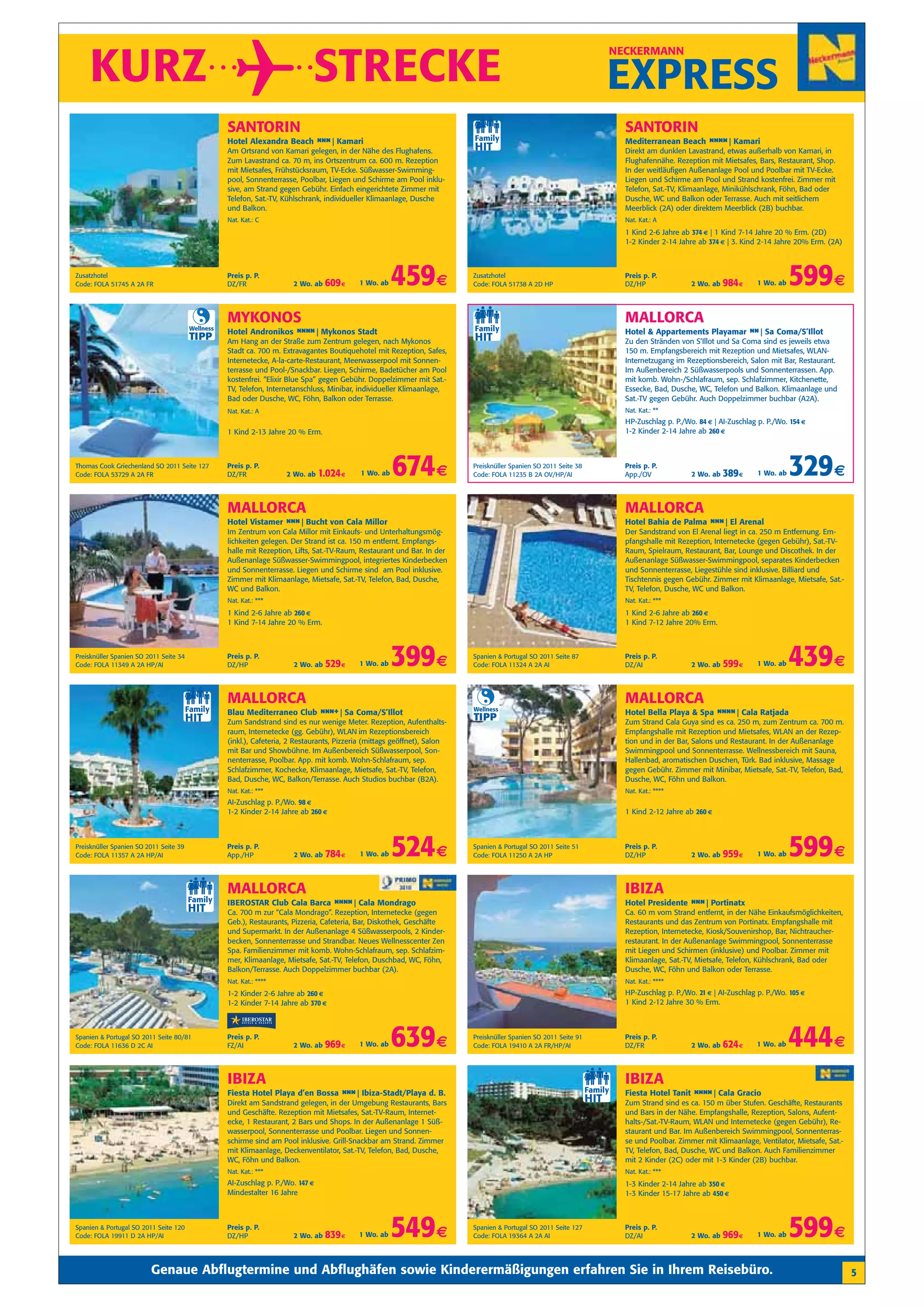 KURZ                                                                      STRECKE
                                                                                                                                                                   NECKERMANN


                                                                                                                                                                   EXPRESS
                                                   SANTORIN                                                                                                          SANTORIN
                                                   Hotel Alexandra Beach n n| Kamari
                                                                          n                                                                                          Mediterranean Beach n n Kamari
                                                                                                                                                                                          n n|
                                                   Am Ortsrand von Kamari gelegen, in der Nähe des Flughafens.                                                       Direkt am dunklen Lavastrand, etwas außerhalb von Kamari, in
                                                   Zum Lavastrand ca. 70 m, ins Ortszentrum ca. 600 m. Rezeption                                                     Flughafennähe. Rezeption mit Mietsafes, Bars, Restaurant, Shop.
                                                   mit Mietsafes, Frühstücksraum, TV-Ecke. Süßwasser-Swimming-                                                       In der weitläufigen Außenanlage Pool und Poolbar mit TV-Ecke.
                                                   pool, Sonnenterrasse, Poolbar, Liegen und Schirme am Pool inklu-                                                  Liegen und Schirme am Pool und Strand kostenfrei. Zimmer mit
                                                   sive, am Strand gegen Gebühr. Einfach eingerichtete Zimmer mit                                                    Telefon, Sat.-TV, Klimaanlage, Minikühlschrank, Föhn, Bad oder
                                                   Telefon, Sat.-TV, Kühlschrank, individueller Klimaanlage, Dusche                                                  Dusche, WC und Balkon oder Terrasse. Auch mit seitlichem
                                                   und Balkon.                                                                                                       Meerblick (2A) oder direktem Meerblick (2B) buchbar.
                                                   Nat. Kat.: C                                                                                                      Nat. Kat.: A
                                                                                                                                                                     1 Kind 2-6 Jahre ab 374 € | 1 Kind 7-14 Jahre 20 % Erm. (2D)
                                                                                                                                                                     1-2 Kinder 2-14 Jahre ab 374 € | 3. Kind 2-14 Jahre 20% Erm. (2A)



Zusatzhotel
Code: FOLA 51745 A 2A FR
                                                   Preis p. P.
                                                   DZ/FR               2 Wo. ab   609 €     1 Wo. ab   459 €               Zusatzhotel
                                                                                                                           Code: FOLA 51738 A 2D HP
                                                                                                                                                                     Preis p. P.
                                                                                                                                                                     DZ/HP               2 Wo. ab   984 €     1 Wo. ab   599 €
                                                   MYKONOS                                                                                                           MALLORCA
                                        Wellness
                                                   Hotel Andronikos n n Mykonos Stadt
                                                                     n n|                                                                                            Hotel & Appartements Playamar n Sa Coma/S’Illot
                                                                                                                                                                                                    n|
                                        TIPP       Am Hang an der Straße zum Zentrum gelegen, nach Mykonos                                                           Zu den Stränden von S’Illot und Sa Coma sind es jeweils etwa
                                                   Stadt ca. 700 m. Extravagantes Boutiquehotel mit Rezeption, Safes,                                                150 m. Empfangsbereich mit Rezeption und Mietsafes, WLAN-
                                                   Internetecke, A-la-carte-Restaurant, Meerwasserpool mit Sonnen-                                                   Internetzugang im Rezeptionsbereich, Salon mit Bar, Restaurant.
                                                   terrasse und Pool-/Snackbar. Liegen, Schirme, Badetücher am Pool                                                  Im Außenbereich 2 Süßwasserpools und Sonnenterrassen. App.
                                                   kostenfrei. “Elixir Blue Spa” gegen Gebühr. Doppelzimmer mit Sat.-                                                mit komb. Wohn-/Schlafraum, sep. Schlafzimmer, Kitchenette,
                                                   TV, Telefon, Internetanschluss, Minibar, individueller Klimaanlage,                                               Essecke, Bad, Dusche, WC, Telefon und Balkon. Klimaanlage und
                                                   Bad oder Dusche, WC, Föhn, Balkon oder Terrasse.                                                                  Sat.-TV gegen Gebühr. Auch Doppelzimmer buchbar (A2A).
                                                   Nat. Kat.: A                                                                                                      Nat. Kat.: **
                                                                                                                                                                     HP-Zuschlag p. P./Wo. 84 € | AI-Zuschlag p. P./Wo. 154 €
                                                   1 Kind 2-13 Jahre 20 % Erm.                                                                                       1-2 Kinder 2-14 Jahre ab 260 €



Thomas Cook Griechenland SO 2011 Seite 127
Code: FOLA 53729 A 2A FR
                                                   Preis p. P.
                                                   DZ/FR             2 Wo. ab    1.024 €    1 Wo. ab   674 €               Preisknüller Spanien SO 2011 Seite 38
                                                                                                                           Code: FOLA 11235 B 2A OV/HP/AI
                                                                                                                                                                     Preis p. P.
                                                                                                                                                                     App./OV             2 Wo. ab   389 €     1 Wo. ab   329 €
                                                   MALLORCA                                                                                                          MALLORCA
                                                   Hotel Vistamer n n| Bucht von Cala Millor
                                                                   n                                                                                                 Hotel Bahia de Palma n n| El Arenal
                                                                                                                                                                                           n
                                                   Im Zentrum von Cala Millor mit Einkaufs- und Unterhaltungsmög-                                                    Der Sandstrand von El Arenal liegt in ca. 250 m Entfernung. Em-
                                                   lichkeiten gelegen. Der Strand ist ca. 150 m entfernt. Empfangs-                                                  pfangshalle mit Rezeption, Internetecke (gegen Gebühr), Sat.-TV-
                                                   halle mit Rezeption, Lifts, Sat.-TV-Raum, Restaurant und Bar. In der                                              Raum, Spielraum, Restaurant, Bar, Lounge und Discothek. In der
                                                   Außenanlage Süßwasser-Swimmingpool, integriertes Kinderbecken                                                     Außenanlage Süßwasser-Swimmingpool, separates Kinderbecken
                                                   und Sonnenterrasse. Liegen und Schirme sind am Pool inklusive.                                                    und Sonnenterrasse, Liegestühle sind inklusive. Billiard und
                                                   Zimmer mit Klimaanlage, Mietsafe, Sat.-TV, Telefon, Bad, Dusche,                                                  Tischtennis gegen Gebühr. Zimmer mit Klimaanlage, Mietsafe, Sat.-
                                                   WC und Balkon.                                                                                                    TV, Telefon, Dusche, WC und Balkon.
                                                   Nat. Kat.: ***                                                                                                    Nat. Kat.: ***
                                                   1 Kind 2-6 Jahre ab 260 €                                                                                         1 Kind 2-6 Jahre ab 260 €
                                                   1 Kind 7-14 Jahre 20 % Erm.                                                                                       1 Kind 7-12 Jahre 20% Erm.



Preisknüller Spanien SO 2011 Seite 34
Code: FOLA 11349 A 2A HP/AI
                                                   Preis p. P.
                                                   DZ/HP               2 Wo. ab   529 €     1 Wo. ab   399 €               Spanien & Portugal SO 2011 Seite 87
                                                                                                                           Code: FOLA 11324 A 2A AI
                                                                                                                                                                     Preis p. P.
                                                                                                                                                                     DZ/AI               2 Wo. ab   599 €     1 Wo. ab   439 €
                                                   MALLORCA                                                                                                          MALLORCA
                                                                                                                           Wellness
                                                   Blau Mediterraneo Club n n Sa Coma/S’Illot
                                                                           n +|                                                                                      Hotel Bella Playa & Spa n n Cala Ratjada
                                                                                                                                                                                              n n|
                                                   Zum Sandstrand sind es nur wenige Meter. Rezeption, Aufenthalts-
                                                                                                                           TIPP                                      Zum Strand Cala Guya sind es ca. 250 m, zum Zentrum ca. 700 m.
                                                   raum, Internetecke (gg. Gebühr), WLAN im Rezeptionsbereich                                                        Empfangshalle mit Rezeption und Mietsafes, WLAN an der Rezep-
                                                   (inkl.), Cafeteria, 2 Restaurants, Pizzeria (mittags geöffnet), Salon                                             tion und in der Bar, Salons und Restaurant. In der Außenanlage
                                                   mit Bar und Showbühne. Im Außenbereich Süßwasserpool, Son-                                                        Swimmingpool und Sonnenterrasse. Wellnessbereich mit Sauna,
                                                   nenterrasse, Poolbar. App. mit komb. Wohn-Schlafraum, sep.                                                        Hallenbad, aromatischen Duschen, Türk. Bad inklusive, Massage
                                                   Schlafzimmer, Kochecke, Klimaanlage, Mietsafe, Sat.-TV, Telefon,                                                  gegen Gebühr. Zimmer mit Minibar, Mietsafe, Sat.-TV, Telefon, Bad,
                                                   Bad, Dusche, WC, Balkon/Terrasse. Auch Studios buchbar (B2A).                                                     Dusche, WC, Föhn und Balkon.
                                                   Nat. Kat.: ***                                                                                                    Nat. Kat.: ****
                                                   AI-Zuschlag p. P./Wo. 98 €
                                                   1-2 Kinder 2-14 Jahre ab 260 €                                                                                    1 Kind 2-12 Jahre ab 260 €



Preisknüller Spanien SO 2011 Seite 39
Code: FOLA 11357 A 2A HP/AI
                                                   Preis p. P.
                                                   App./HP             2 Wo. ab   784 €     1 Wo. ab   524 €               Spanien & Portugal SO 2011 Seite 51
                                                                                                                           Code: FOLA 11250 A 2A HP
                                                                                                                                                                     Preis p. P.
                                                                                                                                                                     DZ/HP               2 Wo. ab   959 €     1 Wo. ab   599 €
                                                   MALLORCA                                                                                                          IBIZA
                                                   IBEROSTAR Club Cala Barca n n Cala Mondrago
                                                                              n n|                                                                                   Hotel Presidente n n| Portinatx
                                                                                                                                                                                       n
                                                   Ca. 700 m zur “Cala Mondrago”. Rezeption, Internetecke (gegen                                                     Ca. 60 m vom Strand entfernt, in der Nähe Einkaufsmöglichkeiten,
                                                   Geb.), Restaurants, Pizzeria, Cafeteria, Bar, Diskothek, Geschäfte                                                Restaurants und das Zentrum von Portinatx. Empfangshalle mit
                                                   und Supermarkt. In der Außenanlage 4 Süßwasserpools, 2 Kinder-                                                    Rezeption, Internetecke, Kiosk/Souvenirshop, Bar, Nichtraucher-
                                                   becken, Sonnenterrasse und Strandbar. Neues Wellnesscenter Zen                                                    restaurant. In der Außenanlage Swimmingpool, Sonnenterrasse
                                                   Spa. Familienzimmer mit komb. Wohn-Schlafraum, sep. Schlafzim-                                                    mit Liegen und Schirmen (inklusive) und Poolbar. Zimmer mit
                                                   mer, Klimaanlage, Mietsafe, Sat.-TV, Telefon, Duschbad, WC, Föhn,                                                 Klimaanlage, Sat.-TV, Mietsafe, Telefon, Kühlschrank, Bad oder
                                                   Balkon/Terrasse. Auch Doppelzimmer buchbar (2A).                                                                  Dusche, WC, Föhn und Balkon oder Terrasse.
                                                   Nat. Kat.: ****                                                                                                   Nat. Kat.: ****
                                                   1-2 Kinder 2-6 Jahre ab 260 €                                                                                     HP-Zuschlag p. P./Wo. 21 € | AI-Zuschlag p. P./Wo. 105 €
                                                   1-2 Kinder 7-14 Jahre ab 370 €                                                                                    1 Kind 2-12 Jahre 30 % Erm.



Spanien & Portugal SO 2011 Seite 80/81
Code: FOLA 11636 D 2C AI
                                                   Preis p. P.
                                                   FZ/AI               2 Wo. ab   969 €     1 Wo. ab   639 €               Preisknüller Spanien SO 2011 Seite 91
                                                                                                                           Code: FOLA 19410 A 2A FR/HP/AI
                                                                                                                                                                     Preis p. P.
                                                                                                                                                                     DZ/FR               2 Wo. ab   624 €     1 Wo. ab   444 €
                                                   IBIZA                                                                                                             IBIZA
                                                   Fiesta Hotel Playa d’en Bossa n n| Ibiza-Stadt/Playa d. B.
                                                                                  n                                                                                  Fiesta Hotel Tanit n n Cala Gracio
                                                                                                                                                                                         n n|
                                                   Direkt am Sandstrand gelegen, in der Umgebung Restaurants, Bars                                                   Zum Strand sind es ca. 150 m über Stufen. Geschäfte, Restaurants
                                                   und Geschäfte. Rezeption mit Mietsafes, Sat.-TV-Raum, Internet-                                                   und Bars in der Nähe. Empfangshalle, Rezeption, Salons, Aufent-
                                                   ecke, 1 Restaurant, 2 Bars und Shops. In der Außenanlage 1 Süß-                                                   halts-/Sat.-TV-Raum, WLAN und Internetecke (gegen Gebühr), Re-
                                                   wasserpool, Sonnenterrasse und Poolbar. Liegen und Sonnen-                                                        staurant und Bar. Im Außenbereich Swimmingpool, Sonnenterras-
                                                   schirme sind am Pool inklusive. Grill-Snackbar am Strand. Zimmer                                                  se und Poolbar. Zimmer mit Klimaanlage, Ventilator, Mietsafe, Sat.-
                                                   mit Klimaanlage, Deckenventilator, Sat.-TV, Telefon, Bad, Dusche,                                                 TV, Telefon, Bad, Dusche, WC und Balkon. Auch Familienzimmer
                                                   WC, Föhn und Balkon.                                                                                              mit 2 Kinder (2C) oder mit 1-3 Kinder (2B) buchbar.
                                                   Nat. Kat.: ***                                                                                                    Nat. Kat.: ***
                                                   AI-Zuschlag p. P./Wo. 147 €                                                                                       1-3 Kinder 2-14 Jahre ab 350 €
                                                   Mindestalter 16 Jahre                                                                                             1-3 Kinder 15-17 Jahre ab 450 €



Spanien & Portugal SO 2011 Seite 120
Code: FOLA 19911 D 2A HP/AI
                                                   Preis p. P.
                                                   DZ/HP               2 Wo. ab   839 €     1 Wo. ab   549 €               Spanien & Portugal SO 2011 Seite 127
                                                                                                                           Code: FOLA 19364 A 2A AI
                                                                                                                                                                     Preis p. P.
                                                                                                                                                                     DZ/AI               2 Wo. ab   969 €     1 Wo. ab   599 €
                         Genaue Abflugtermine und Abflughäfen sowie Kinderermäßigungen erfahren Sie in Ihrem Reisebüro.                                                                                                                    5
 