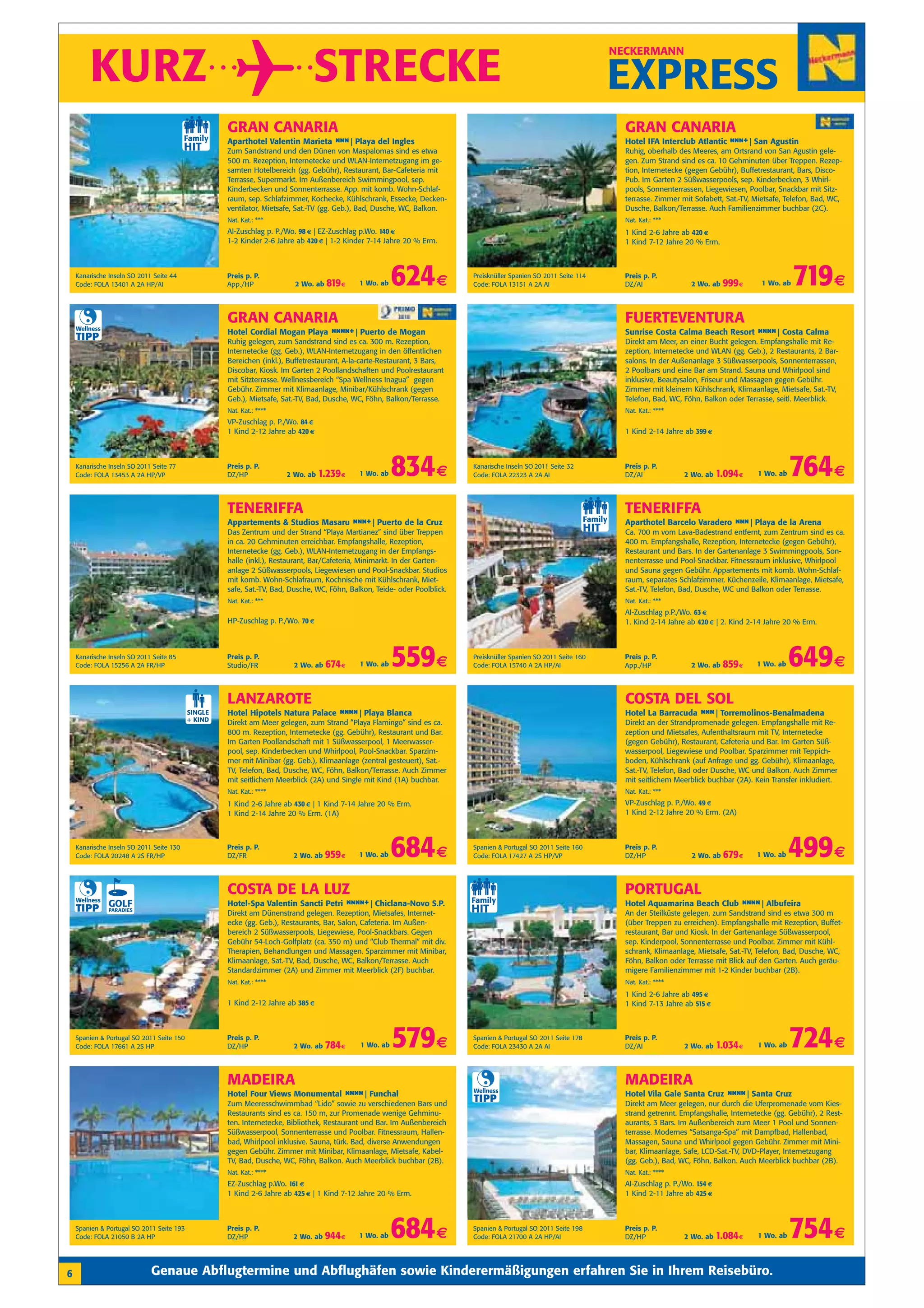 KURZ                                                                  STRECKE
                                                                                                                                                                    NECKERMANN


                                                                                                                                                                    EXPRESS
                                                    GRAN CANARIA                                                                                                      GRAN CANARIA
                                                    Aparthotel Valentin Marieta n n| Playa del Ingles
                                                                                 n                                                                                    Hotel IFA Interclub Atlantic n n San Agustin
                                                                                                                                                                                                    n +|
                                                    Zum Sandstrand und den Dünen von Maspalomas sind es etwa                                                          Ruhig, oberhalb des Meeres, am Ortsrand von San Agustin gele-
                                                    500 m. Rezeption, Internetecke und WLAN-Internetzugang im ge-                                                     gen. Zum Strand sind es ca. 10 Gehminuten über Treppen. Rezep-
                                                    samten Hotelbereich (gg. Gebühr), Restaurant, Bar-Cafeteria mit                                                   tion, Internetecke (gegen Gebühr), Buffetrestaurant, Bars, Disco-
                                                    Terrasse, Supermarkt. Im Außenbereich Swimmingpool, sep.                                                          Pub. Im Garten 2 Süßwasserpools, sep. Kinderbecken, 3 Whirl-
                                                    Kinderbecken und Sonnenterrasse. App. mit komb. Wohn-Schlaf-                                                      pools, Sonnenterrassen, Liegewiesen, Poolbar, Snackbar mit Sitz-
                                                    raum, sep. Schlafzimmer, Kochecke, Kühlschrank, Essecke, Decken-                                                  terrasse. Zimmer mit Sofabett, Sat.-TV, Mietsafe, Telefon, Bad, WC,
                                                    ventilator, Mietsafe, Sat.-TV (gg. Geb.), Bad, Dusche, WC, Balkon.                                                Dusche, Balkon/Terrasse. Auch Familienzimmer buchbar (2C).
                                                    Nat. Kat.: ***                                                                                                    Nat. Kat.: ***
                                                    AI-Zuschlag p. P./Wo. 98 € | EZ-Zuschlag p.Wo. 140 €                                                              1 Kind 2-6 Jahre ab 420 €
                                                    1-2 Kinder 2-6 Jahre ab 420 € | 1-2 Kinder 7-14 Jahre 20 % Erm.                                                   1 Kind 7-12 Jahre 20 % Erm.



    Kanarische Inseln SO 2011 Seite 44
    Code: FOLA 13401 A 2A HP/AI
                                                    Preis p. P.
                                                    App./HP             2 Wo. ab   819 €    1 Wo. ab    624 €              Preisknüller Spanien SO 2011 Seite 114
                                                                                                                           Code: FOLA 13151 A 2A AI
                                                                                                                                                                      Preis p. P.
                                                                                                                                                                      DZ/AI               2 Wo. ab   999 €      1 Wo. ab   719 €
                                                    GRAN CANARIA                                                                                                      FUERTEVENTURA
    Wellness
                                                    Hotel Cordial Mogan Playa n n +| Puerto de Mogan
                                                                               nn                                                                                     Sunrise Costa Calma Beach Resort n n Costa Calma
                                                                                                                                                                                                        n n|
    TIPP                                            Ruhig gelegen, zum Sandstrand sind es ca. 300 m. Rezeption,                                                       Direkt am Meer, an einer Bucht gelegen. Empfangshalle mit Re-
                                                    Internetecke (gg. Geb.), WLAN-Internetzugang in den öffentlichen                                                  zeption, Internetecke und WLAN (gg. Geb.), 2 Restaurants, 2 Bar-
                                                    Bereichen (inkl.), Buffetrestaurant, A-la-carte-Restaurant, 3 Bars,                                               salons. In der Außenanlage 3 Süßwasserpools, Sonnenterrassen,
                                                    Discobar, Kiosk. Im Garten 2 Poollandschaften und Poolrestaurant                                                  2 Poolbars und eine Bar am Strand. Sauna und Whirlpool sind
                                                    mit Sitzterrasse. Wellnessbereich “Spa Wellness Inagua” gegen                                                     inklusive, Beautysalon, Friseur und Massagen gegen Gebühr.
                                                    Gebühr. Zimmer mit Klimaanlage, Minibar/Kühlschrank (gegen                                                        Zimmer mit kleinem Kühlschrank, Klimaanlage, Mietsafe, Sat.-TV,
                                                    Geb.), Mietsafe, Sat.-TV, Bad, Dusche, WC, Föhn, Balkon/Terrasse.                                                 Telefon, Bad, WC, Föhn, Balkon oder Terrasse, seitl. Meerblick.
                                                    Nat. Kat.: ****                                                                                                   Nat. Kat.: ****
                                                    VP-Zuschlag p. P./Wo. 84 €
                                                    1 Kind 2-12 Jahre ab 420 €                                                                                        1 Kind 2-14 Jahre ab 399 €



    Kanarische Inseln SO 2011 Seite 77
    Code: FOLA 13453 A 2A HP/VP
                                                    Preis p. P.
                                                    DZ/HP             2 Wo. ab   1.239 €    1 Wo. ab    834 €              Kanarische Inseln SO 2011 Seite 32
                                                                                                                           Code: FOLA 22323 A 2A AI
                                                                                                                                                                      Preis p. P.
                                                                                                                                                                      DZ/AI             2 Wo. ab    1.094 €   1 Wo. ab   764 €
                                                    TENERIFFA                                                                                                         TENERIFFA
                                                    Appartements & Studios Masaru n n Puerto de la Cruz
                                                                                   n +|                                                                               Aparthotel Barcelo Varadero n n| Playa de la Arena
                                                                                                                                                                                                   n
                                                    Das Zentrum und der Strand “Playa Martianez” sind über Treppen                                                    Ca. 700 m vom Lava-Badestrand entfernt, zum Zentrum sind es ca.
                                                    in ca. 20 Gehminuten erreichbar. Empfangshalle, Rezeption,                                                        400 m. Empfangshalle, Rezeption, Internetecke (gegen Gebühr),
                                                    Internetecke (gg. Geb.), WLAN-Internetzugang in der Empfangs-                                                     Restaurant und Bars. In der Gartenanlage 3 Swimmingpools, Son-
                                                    halle (inkl.), Restaurant, Bar/Cafeteria, Minimarkt. In der Garten-                                               nenterrasse und Pool-Snackbar. Fitnessraum inklusive, Whirlpool
                                                    anlage 2 Süßwasserpools, Liegewiesen und Pool-Snackbar. Studios                                                   und Sauna gegen Gebühr. Appartements mit komb. Wohn-Schlaf-
                                                    mit komb. Wohn-Schlafraum, Kochnische mit Kühlschrank, Miet-                                                      raum, separates Schlafzimmer, Küchenzeile, Klimaanlage, Mietsafe,
                                                    safe, Sat.-TV, Bad, Dusche, WC, Föhn, Balkon, Teide- oder Poolblick.                                              Sat.-TV, Telefon, Bad, Dusche, WC und Balkon oder Terrasse.
                                                    Nat. Kat.: ***                                                                                                    Nat. Kat.: ***
                                                                                                                                                                      AI-Zuschlag p.P./Wo. 63 €
                                                    HP-Zuschlag p. P./Wo. 70 €                                                                                        1. Kind 2-14 Jahre ab 420 € | 2. Kind 2-14 Jahre 20 % Erm.



    Kanarische Inseln SO 2011 Seite 85
    Code: FOLA 15256 A 2A FR/HP
                                                    Preis p. P.
                                                    Studio/FR           2 Wo. ab   674 €     1 Wo. ab   559 €              Preisknüller Spanien SO 2011 Seite 160
                                                                                                                           Code: FOLA 15740 A 2A HP/AI
                                                                                                                                                                      Preis p. P.
                                                                                                                                                                      App./HP             2 Wo. ab   859 €    1 Wo. ab   649 €
                                                    LANZAROTE                                                                                                         COSTA DEL SOL
                                           SINGLE   Hotel Hipotels Natura Palace n n Playa Blanca
                                                                                  n n|                                                                                Hotel La Barracuda n n| Torremolinos-Benalmadena
                                                                                                                                                                                          n
                                           + KIND   Direkt am Meer gelegen, zum Strand “Playa Flamingo” sind es ca.                                                   Direkt an der Strandpromenade gelegen. Empfangshalle mit Re-
                                                    800 m. Rezeption, Internetecke (gg. Gebühr), Restaurant und Bar.                                                  zeption und Mietsafes, Aufenthaltsraum mit TV, Internetecke
                                                    Im Garten Poollandschaft mit 1 Süßwasserpool, 1 Meerwasser-                                                       (gegen Gebühr), Restaurant, Cafeteria und Bar. Im Garten Süß-
                                                    pool, sep. Kinderbecken und Whirlpool, Pool-Snackbar. Sparzim-                                                    wasserpool, Liegewiese und Poolbar. Sparzimmer mit Teppich-
                                                    mer mit Minibar (gg. Geb.), Klimaanlage (zentral gesteuert), Sat.-                                                boden, Kühlschrank (auf Anfrage und gg. Gebühr), Klimaanlage,
                                                    TV, Telefon, Bad, Dusche, WC, Föhn, Balkon/Terrasse. Auch Zimmer                                                  Sat.-TV, Telefon, Bad oder Dusche, WC und Balkon. Auch Zimmer
                                                    mit seitlichem Meerblick (2A) und Single mit Kind (1A) buchbar.                                                   mit seitlichem Meerblick buchbar (2A). Kein Transfer inkludiert.
                                                    Nat. Kat.: ****                                                                                                   Nat. Kat.: ***
                                                    1 Kind 2-6 Jahre ab 430 € | 1 Kind 7-14 Jahre 20 % Erm.                                                           VP-Zuschlag p. P./Wo. 49 €
                                                    1 Kind 2-14 Jahre 20 % Erm. (1A)                                                                                  1 Kind 2-12 Jahre 20 % Erm. (2A)



    Kanarische Inseln SO 2011 Seite 130
    Code: FOLA 20248 A 2S FR/HP
                                                    Preis p. P.
                                                    DZ/FR               2 Wo. ab   959 €    1 Wo. ab    684 €              Spanien & Portugal SO 2011 Seite 160
                                                                                                                           Code: FOLA 17427 A 2S HP/VP
                                                                                                                                                                      Preis p. P.
                                                                                                                                                                      DZ/HP               2 Wo. ab   679 €    1 Wo. ab   499 €
                                                    COSTA DE LA LUZ                                                                                                   PORTUGAL
    Wellness
                                                    Hotel-Spa Valentin Sancti Petri n n +| Chiclana-Novo S.P.
                                                                                     nn                                                                               Hotel Aquamarina Beach Club n n Albufeira
                                                                                                                                                                                                   n n|
    TIPP                                            Direkt am Dünenstrand gelegen. Rezeption, Mietsafes, Internet-                                                    An der Steilküste gelegen, zum Sandstrand sind es etwa 300 m
                                                    ecke (gg. Geb.), Restaurants, Bar, Salon, Cafeteria. Im Außen-                                                    (über Treppen zu erreichen). Empfangshalle mit Rezeption, Buffet-
                                                    bereich 2 Süßwasserpools, Liegewiese, Pool-Snackbars. Gegen                                                       restaurant, Bar und Kiosk. In der Gartenanlage Süßwasserpool,
                                                    Gebühr 54-Loch-Golfplatz (ca. 350 m) und “Club Thermal” mit div.                                                  sep. Kinderpool, Sonnenterrasse und Poolbar. Zimmer mit Kühl-
                                                    Therapien, Behandlungen und Massagen. Sparzimmer mit Minibar,                                                     schrank, Klimaanlage, Mietsafe, Sat.-TV, Telefon, Bad, Dusche, WC,
                                                    Klimaanlage, Sat.-TV, Bad, Dusche, WC, Balkon/Terrasse. Auch                                                      Föhn, Balkon oder Terrasse mit Blick auf den Garten. Auch geräu-
                                                    Standardzimmer (2A) und Zimmer mit Meerblick (2F) buchbar.                                                        migere Familienzimmer mit 1-2 Kinder buchbar (2B).
                                                    Nat. Kat.: ****                                                                                                   Nat. Kat.: ****
                                                                                                                                                                      1 Kind 2-6 Jahre ab 495 €
                                                    1 Kind 2-12 Jahre ab 385 €                                                                                        1 Kind 7-13 Jahre ab 515 €



    Spanien & Portugal SO 2011 Seite 150
    Code: FOLA 17661 A 2S HP
                                                    Preis p. P.
                                                    DZ/HP               2 Wo. ab   784 €     1 Wo. ab   579 €              Spanien & Portugal SO 2011 Seite 178
                                                                                                                           Code: FOLA 23430 A 2A AI
                                                                                                                                                                      Preis p. P.
                                                                                                                                                                      DZ/AI             2 Wo. ab    1.034 €   1 Wo. ab   724 €
                                                    MADEIRA                                                                                                           MADEIRA
                                                                                                                           Wellness
                                                    Hotel Four Views Monumental n n Funchal
                                                                                 n n|                                                                                 Hotel Vila Gale Santa Cruz n n Santa Cruz
                                                                                                                                                                                                  n n|
                                                    Zum Meeresschwimmbad “Lido” sowie zu verschiedenen Bars und
                                                                                                                           TIPP                                       Direkt am Meer gelegen, nur durch die Uferpromenade vom Kies-
                                                    Restaurants sind es ca. 150 m, zur Promenade wenige Gehminu-                                                      strand getrennt. Empfangshalle, Internetecke (gg. Gebühr), 2 Rest-
                                                    ten. Internetecke, Bibliothek, Restaurant und Bar. Im Außenbereich                                                aurants, 3 Bars. Im Außenbereich zum Meer 1 Pool und Sonnen-
                                                    Süßwasserpool, Sonnenterrasse und Poolbar. Fitnessraum, Hallen-                                                   terrasse. Modernes “Satsanga-Spa” mit Dampfbad, Hallenbad,
                                                    bad, Whirlpool inklusive. Sauna, türk. Bad, diverse Anwendungen                                                   Massagen, Sauna und Whirlpool gegen Gebühr. Zimmer mit Mini-
                                                    gegen Gebühr. Zimmer mit Minibar, Klimaanlage, Mietsafe, Kabel-                                                   bar, Klimaanlage, Safe, LCD-Sat.-TV, DVD-Player, Internetzugang
                                                    TV, Bad, Dusche, WC, Föhn, Balkon. Auch Meerblick buchbar (2B).                                                   (gg. Geb.), Bad, WC, Föhn, Balkon. Auch Meerblick buchbar (2B).
                                                    Nat. Kat.: ****                                                                                                   Nat. Kat.: ****
                                                    EZ-Zuschlag p.Wo. 161 €                                                                                           AI-Zuschlag p. P./Wo. 154 €
                                                    1 Kind 2-6 Jahre ab 425 € | 1 Kind 7-12 Jahre 20 % Erm.                                                           1 Kind 2-11 Jahre ab 425 €



    Spanien & Portugal SO 2011 Seite 193
    Code: FOLA 21050 B 2A HP
                                                    Preis p. P.
                                                    DZ/HP               2 Wo. ab   944 €    1 Wo. ab    684 €              Spanien & Portugal SO 2011 Seite 198
                                                                                                                           Code: FOLA 21700 A 2A HP/AI
                                                                                                                                                                      Preis p. P.
                                                                                                                                                                      DZ/HP             2 Wo. ab    1.084 €   1 Wo. ab   754 €
6                            Genaue Abflugtermine und Abflughäfen sowie Kinderermäßigungen erfahren Sie in Ihrem Reisebüro.
 