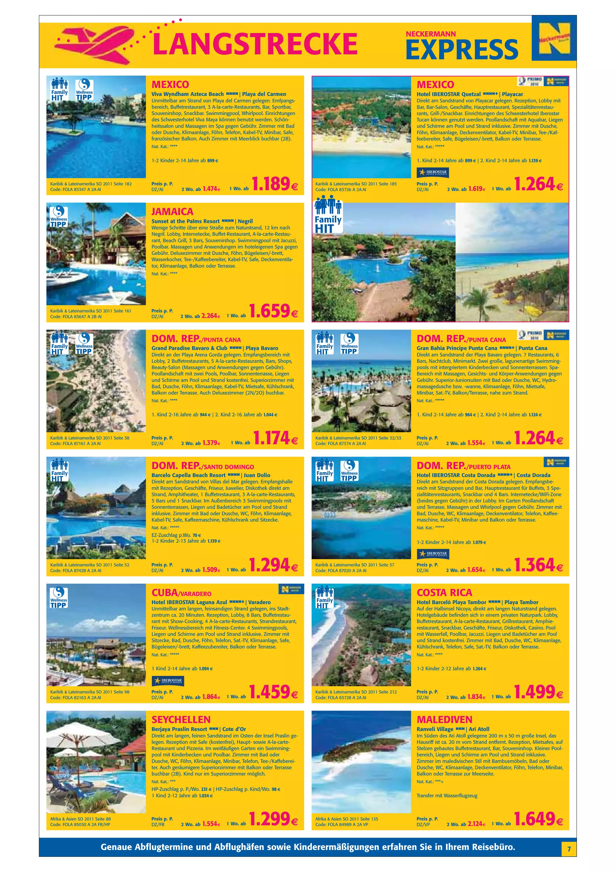 LANGSTRECKE
                                                                                                                                                                NECKERMANN


                                                                                                                                                                EXPRESS
                                            MEXICO                                                                                                                MEXICO
             Wellness
                                            Viva Wyndham Azteca Beach n n Playa del Carmen
                                                                       n n|                                                                                       Hotel IBEROSTAR Quetzal n n +| Playacar
                                                                                                                                                                                           nn
             TIPP                           Unmittelbar am Strand von Playa del Carmen gelegen. Emfpangs-                                                         Direkt am Sandstrand von Playacar gelegen. Rezeption, Lobby mit
                                            bereich, Buffetrestaurant, 3 A-la-carte-Restaurants, Bar, Sportbar,                                                   Bar, Bar-Salon, Geschäfte, Hauptrestaurant, Spezialitätenrestau-
                                            Souvenirshop, Snackbar. Swimmingpool, Whirlpool. Einrichtungen                                                        rants, Grill-/Snackbar. Einrichtungen des Schwesterhotel Iberostar
                                            des Schwesterhotel Viva Maya können benutzt werden. Schön-                                                            Tucan können genutzt werden. Poollandschaft mit Aquabar, Liegen
                                            heitssalon und Massagen im Spa gegen Gebühr. Zimmer mit Bad                                                           und Schirme am Pool und Strand inklusive. Zimmer mit Dusche,
                                            oder Dusche, Klimaanlage, Föhn, Telefon, Kabel-TV, Minibar, Safe,                                                     Föhn, Klimaanlage, Deckenventilator, Kabel-TV, Minibar, Tee-/Kaf-
                                            französischer Balkon. Auch Zimmer mit Meerblick buchbar (2B).                                                         feebereiter, Safe, Bügeleisen/-brett, Balkon oder Terrasse.
                                            Nat. Kat.: ****                                                                                                       Nat. Kat.: *****


                                            1-2 Kinder 2-14 Jahre ab 899 €                                                                                        1. Kind 2-14 Jahre ab 899 € | 2. Kind 2-14 Jahre ab 1.139 €



Karibik & Lateinamerika SO 2011 Seite 182
Code: FOLA 83347 A 2A AI
                                            Preis p. P.
                                            DZ/AI              2 Wo. ab   1.474 €    1 Wo. ab   1.189 €           Karibik & Lateinamerika SO 2011 Seite 185
                                                                                                                  Code: FOLA 83726 A 2A AI
                                                                                                                                                                  Preis p. P.
                                                                                                                                                                  DZ/AI              2 Wo. ab   1.619 €   1 Wo. ab   1.264 €
                                            JAMAICA
Wellness
                                            Sunset at the Palms Resort n n Negril
                                                                        n n|
TIPP                                        Wenige Schritte über eine Straße zum Naturstrand, 12 km nach
                                            Negril. Lobby, Internetecke, Buffet-Restaurant, A-la-carte-Restau-
                                            rant, Beach Grill, 3 Bars, Souvenirshop. Swimmingpool mit Jacuzzi,
                                            Poolbar. Massagen und Anwendungen im hoteleigenen Spa gegen
                                            Gebühr. Deluxezimmer mit Dusche, Föhn, Bügeleisen/-brett,
                                            Wasserkocher, Tee-/Kaffeebereiter, Kabel-TV, Safe, Deckenventila-
                                            tor, Klimaanlage, Balkon oder Terrasse.
                                            Nat. Kat.: ****




Karibik & Lateinamerika SO 2011 Seite 161
Code: FOLA 83647 A 2B AI
                                            Preis p. P.
                                            DZ/AI              2 Wo. ab   2.264 €   1 Wo. ab   1.659 €
                                            DOM. REP./PUNTA CANA                                                                                                  DOM. REP./PUNTA CANA
             Wellness                                                                                                          Wellness
                                            Grand Paradise Bavaro & Club n n Playa Bavaro
                                                                          n n|                                                                                    Gran Bahia Principe Punta Cana n n +| Punta Cana
                                                                                                                                                                                                  nn
             TIPP                           Direkt an der Playa Arena Gorda gelegen. Empfangsbereich mit
                                                                                                                               TIPP                               Direkt am Sandstrand der Playa Bavaro gelegen. 7 Restaurants, 6
                                            Lobby, 2 Buffetrestaurants, 5 A-la-carte-Restaurants, Bars, Shops,                                                    Bars, Nachtclub, Minimarkt. Zwei große, lagunenartige Swimming-
                                            Beauty-Salon (Massagen und Anwendungen gegen Gebühr).                                                                 pools mit intergriertem Kinderbecken und Sonnenterrassen. Spa-
                                            Poollandschaft mit zwei Pools, Poolbar, Sonnenterrasse, Liegen                                                        Bereich mit Massagen, Gesichts- und Körper-Anwendungen gegen
                                            und Schirme am Pool und Strand kostenfrei. Superiorzimmer mit                                                         Gebühr. Superior-Juniorsuiten mit Bad oder Dusche, WC, Hydro-
                                            Bad, Dusche, Föhn, Klimaanlage, Kabel-TV, Mietsafe, Kühlschrank,                                                      massagedusche bzw. -wanne, Klimaanlage, Föhn, Mietsafe,
                                            Balkon oder Terrasse. Auch Deluxezimmer (2N/2O) buchbar.                                                              Minibar, Sat.-TV, Balkon/Terrasse, nahe zum Strand.
                                            Nat. Kat.: ****                                                                                                       Nat. Kat.: *****


                                            1. Kind 2-16 Jahre ab 944 € | 2. Kind 2-16 Jahre ab 1.044 €                                                           1. Kind 2-14 Jahre ab 964 € | 2. Kind 2-14 Jahre ab 1.124 €



Karibik & Lateinamerika SO 2011 Seite 38
Code: FOLA 87161 A 2A AI
                                            Preis p. P.
                                            DZ/AI              2 Wo. ab   1.379 €    1 Wo. ab   1.174 €           Karibik & Lateinamerika SO 2011 Seite 32/33
                                                                                                                  Code: FOLA 87374 A 2A AI
                                                                                                                                                                  Preis p. P.
                                                                                                                                                                  DZ/AI              2 Wo. ab   1.554 €   1 Wo. ab   1.264 €
                                            DOM. REP./SANTO DOMINGO                                                                                               DOM. REP./PUERTO PLATA
                                                                                                                               Wellness
                                            Barcelo Capella Beach Resort n n Juan Dolio
                                                                          n n|                                                                                    Hotel IBEROSTAR Costa Dorada n n +| Costa Dorada
                                                                                                                                                                                                nn
                                            Direkt am Sandstrand von Villas del Mar gelegen. Empfangshalle
                                                                                                                               TIPP                               Direkt am Sandstrand der Costa Dorada gelegen. Empfangsbe-
                                            mit Rezeption, Geschäfte, Friseur, Juwelier, Diskothek direkt am                                                      reich mit Sitzgruppen und Bar, Hauptrestaurant für Buffets, 3 Spe-
                                            Strand, Amphitheater, 1 Buffetrestaurant, 3 A-la-carte-Restaurants,                                                   zialitätenrestaurants, Snackbar und 4 Bars. Internetecke/WiFi-Zone
                                            5 Bars und 1 Snackbar. Im Außenbereich 3 Swimmingpools mit                                                            (beides gegen Gebühr) in der Lobby. Im Garten Poollandschaft
                                            Sonnenterrassen, Liegen und Badetücher am Pool und Strand                                                             und Terrasse. Massagen und Whirlpool gegen Gebühr. Zimmer mit
                                            inklusive. Zimmer mit Bad oder Dusche, WC, Föhn, Klimaanlage,                                                         Bad, Dusche, WC, Klimaanlage, Deckenventilator, Telefon, Kaffee-
                                            Kabel-TV, Safe, Kaffeemaschine, Kühlschrank und Sitzecke.                                                             maschine, Kabel-TV, Minibar und Balkon oder Terrasse.
                                            Nat. Kat.: *****                                                                                                      Nat. Kat.: *****
                                            EZ-Zuschlag p.Wo. 70 €
                                            1-2 Kinder 2-13 Jahre ab 1.139 €                                                                                      1-2 Kinder 2-14 Jahre ab 1.079 €



Karibik & Lateinamerika SO 2011 Seite 52
Code: FOLA 87428 A 2A AI
                                            Preis p. P.
                                            DZ/AI              2 Wo. ab   1.509 €   1 Wo. ab   1.294 €            Karibik & Lateinamerika SO 2011 Seite 57
                                                                                                                  Code: FOLA 87020 A 2A AI
                                                                                                                                                                  Preis p. P.
                                                                                                                                                                  DZ/AI              2 Wo. ab   1.654 €   1 Wo. ab   1.364 €
                                            CUBA/VARADERO                                                                                                         COSTA RICA
Wellness
                                            Hotel IBEROSTAR Laguna Azul n n +| Varadero
                                                                         nn                                                                                       Hotel Barceló Playa Tambor n n Playa Tambor
                                                                                                                                                                                              n n|
TIPP                                        Unmittelbar am langen, feinsandigen Strand gelegen, ins Stadt-                                                        Auf der Halbinsel Nicoya, direkt am langen Naturstrand gelegen.
                                            zentrum ca. 20 Minuten. Rezeption, Lobby, 8 Bars, Buffetrestau-                                                       Hotelgebäude befinden sich in einem privaten Naturpark. Lobby,
                                            rant mit Show-Cooking, 4 A-la-carte-Restaurants, Strandrestaurant,                                                    Buffetrestaurant, A-la-carte-Restaurant, Grillrestaurant, Amphie-
                                            Friseur. Wellnessbereich mit Fitness-Center. 4 Swimmingpools,                                                         restaurant, Snackbar, Geschäfte, Friseur, Diskothek, Casino. Pool
                                            Liegen und Schirme am Pool und Strand inklusive. Zimmer mit                                                           mit Wasserfall, Poolbar, Jacuzzi. Liegen und Badetücher am Pool
                                            Sitzecke, Bad, Dusche, Föhn, Telefon, Sat.-TV, Klimaanlage, Safe,                                                     und Strand kostenfrei. Zimmer mit Bad, Dusche, WC, Klimaanlage,
                                            Bügeleisen/-brett, Kaffeezubereiter, Balkon oder Terrasse.                                                            Kühlschrank, Telefon, Safe, Sat.-TV, Balkon oder Terrasse.
                                            Nat. Kat.: *****                                                                                                      Nat. Kat.: ****


                                            1 Kind 2-14 Jahre ab 1.094 €                                                                                          1-2 Kinder 2-12 Jahre ab 1.264 €



Karibik & Lateinamerika SO 2011 Seite 98
Code: FOLA 82163 A 2A AI
                                            Preis p. P.
                                            DZ/AI              2 Wo. ab   1.864 €   1 Wo. ab   1.459 €            Karibik & Lateinamerika SO 2011 Seite 212
                                                                                                                  Code: FOLA 83728 A 2A AI
                                                                                                                                                                  Preis p. P.
                                                                                                                                                                  DZ/AI              2 Wo. ab   1.834 €   1 Wo. ab   1.499 €
                                            SEYCHELLEN                                                                                                            MALEDIVEN
                                            Berjaya Praslin Resort n n| Cote d’Or
                                                                    n                                                                                             Ranveli Village n n| Ari Atoll
                                                                                                                                                                                   n
                                            Direkt am langen, feinen Sandstrand im Osten der Insel Praslin ge-                                                    Im Süden des Ari Atoll gelegene 200 m x 50 m große Insel, das
                                            legen. Rezeption mit Safe (kostenfrei), Haupt- sowie A-la-carte-                                                      Hausriff ist ca. 20 m vom Strand entfernt. Rezeption, Mietsafes, auf
                                            Restaurant und Pizzeria. Im weitläufigen Garten ein Swimming-                                                         Stelzen gebautes Buffetrestaurant, Bar, Souvenirshop. Kleiner Pool-
                                            pool mit Kinderbecken und Poolbar. Zimmer mit Bad oder                                                                bereich, Liegen und Schirme am Pool und Strand inklusive.
                                            Dusche, WC, Föhn, Klimaanlage, Minibar, Telefon, Tee-/Kaffeberei-                                                     Zimmer im maledivischen Stil mit Bambusmöbeln, Bad oder
                                            ter. Auch geräumigere Superiorzimmer mit Balkon oder Terrasse                                                         Dusche, WC, Klimaanlage, Deckenventilator, Föhn, Telefon, Minibar,
                                            buchbar (2B). Kind nur im Superiorzimmer möglich.                                                                     Balkon oder Terrasse zur Meerseite.
                                            Nat. Kat.: ***                                                                                                        Nat. Kat.: ***+
                                            HP-Zuschlag p. P./Wo. 231 € | HP-Zuschlag p. Kind/Wo. 98 €
                                            1 Kind 2-12 Jahre ab 1.034 €                                                                                          Transfer mit Wasserflugzeug



Afrika & Asien SO 2011 Seite 88
Code: FOLA 85030 A 2A FR/HP
                                            Preis p. P.
                                            DZ/FR              2 Wo. ab   1.554 €   1 Wo. ab   1.299 €            Afrika & Asien SO 2011 Seite 135
                                                                                                                  Code: FOLA 84989 A 2A VP
                                                                                                                                                                  Preis p. P.
                                                                                                                                                                  DZ/VP              2 Wo. ab   2.124 €   1 Wo. ab   1.649 €
                         Genaue Abflugtermine und Abflughäfen sowie Kinderermäßigungen erfahren Sie in Ihrem Reisebüro.                                                                                                                  7
 