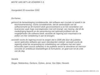 MOTIE VAN HET LID VENDRIK C.S.
Voorgesteld 20 november 2002
De Kamer,
gehoord de beraadslaging,constaterende, dat software een cruciale rol speelt in de
kennissamenleving; voorts constaterende, dat de aanbodzijde van de
softwaremarkt op dit moment sterk geconcentreerd is en het veranderen van
leverancier vaak hoge overstapkosten met zich brengt; van mening, dat dit de
mededinging beperkt en de samenleving niet optimaal profiteert van de
mogelijkheden die software biedt; verzoekt de regering zich maximaal in te
zetten om hier verbetering in aan te brengen;
verzoekt voorts de regering ervoor te zorgen dat in 2006 alle door de publieke
sector gebruikte software aan open standaarden voldoet; verzoekt voorts de
regering actief de verspreiding en ontwikkeling van software met een open
broncode (open source software) in de publieke sector te stimuleren en hiervoor
concrete en ambitieuze doelstellingen te formuleren, en gaat over tot de orde
van de dag,
Vendrik
Stuger, Netelenbos, Gerkens, Giskes, Jense, Van Dijke, Hessels
Tweede Kamer, Vergaderjaar 2002/2003, 28600 XIII, nr 30.
●
 