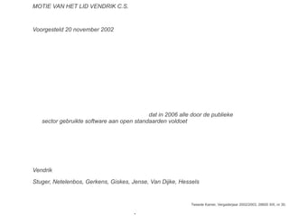MOTIE VAN HET LID VENDRIK C.S.
Voorgesteld 20 november 2002
De Kamer,
gehoord de beraadslaging,constaterende, dat software een cruciale rol speelt in de
kennissamenleving; voorts constaterende, dat de aanbodzijde van de
softwaremarkt op dit moment sterk geconcentreerd is en het veranderen van
leverancier vaak hoge overstapkosten met zich brengt; van mening, dat dit de
mededinging beperkt en de samenleving niet optimaal profiteert van de
mogelijkheden die software biedt; verzoekt de regering zich maximaal in te
zetten om hier verbetering in aan te brengen;
verzoekt voorts de regering ervoor te zorgen dat in 2006 alle door de publieke
sector gebruikte software aan open standaarden voldoet verzoekt voorts de
regering actief de verspreiding en ontwikkeling van software met een open
broncode (open source software) in de publieke sector te stimuleren en hiervoor
concrete en ambitieuze doelstellingen te formuleren, en gaat over tot de orde
van de dag,
Vendrik
Stuger, Netelenbos, Gerkens, Giskes, Jense, Van Dijke, Hessels
Tweede Kamer, Vergaderjaar 2002/2003, 28600 XIII, nr 30.
●
 
