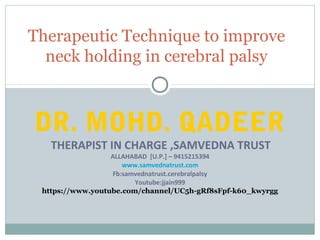DR. MOHD. QADEER
THERAPIST IN CHARGE ,SAMVEDNA TRUST
ALLAHABAD [U.P.] – 9415215394
www.samvednatrust.com
Fb:samvednatrust.cerebralpalsy
Youtube:jjain999
https://www.youtube.com/channel/UC5h-gRf8sFpf-k60_kwyrgg
Therapeutic Technique to improve
neck holding in cerebral palsy
 