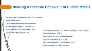 Necking & Fracture Behaviour of Ductile Metals
Mr. MANICKAVASAHAM G, B.E., M.E., (Ph.D.)
Assistant Professor,
Department of Mechanical Engineering,
Mookambigai College of Engineering,
Pudukkottai-622502, Tamil Nadu, India.
Email:mv8128351@gmail.com
Dr. R.Narayanasamy, B.E., M.Tech., M.Engg., Ph.D., (D.Sc.)
Retired Professor (HAG),
Department of Production Engineering,
National Institute of Technology,
Tiruchirappalli-620015, Tamil Nadu, India.
Email: narayan19355@gmail.com
 