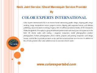 COLOR EXPERTS INTERNATIONAL
Color Experts International (CEI) is an internet based outsourcing graphic design, clipping path, image
masking, image manipulation service, prepress service, clipping path supported service and desktop
publishing concern located in Leesburg, Virginia, USA. An offshore production facility of CEI is located in
Dhaka, Bangladesh. CEIemploys a group of dedicated professionals with many years of experience in the
field. CEI closely works with catalog / magazine companies, model photographers, product
photographers, fashion photographers, photo studios, prepress and printing companies, web design
houses, and the like to provide premium service and fast turnaround time at a low cost. In addition to
this, CEIalsoprovides other value added services tocustomize client’s needs.
www.colorexpertsbd.com
Neck Joint Service /Ghost Mannequin Service Provider
By
 