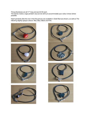 Thong Necklaces are all 17” long and are £2.50 each.
The stones inside a cage pendant vary but we will try to accommodate your colour choice where
possible.

Heart pendants (like the one in the first picture) are available in Solid Red (as shown), as well as The
following slightly opaque colours: Red, Blue, Black and Pink.
 