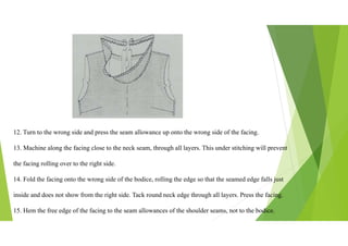 12. Turn to the wrong side and press the seam allowance up onto the wrong side of the facing.
13. Machine along the facing close to the neck seam, through all layers. This under stitching will prevent
the facing rolling over to the right side.
14. Fold the facing onto the wrong side of the bodice, rolling the edge so that the seamed edge falls just
inside and does not show from the right side. Tack round neck edge through all layers. Press the facing.
15. Hem the free edge of the facing to the seam allowances of the shoulder seams, not to the bodice.
 