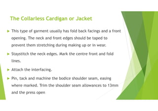 The Collarless Cardigan or Jacket
 This type of garment usually has fold back facings and a front
opening. The neck and front edges should be taped to
prevent them stretching during making up or in wear.
 Staystitch the neck edges. Mark the centre front and fold
lines.
 Attach the interfacing.
 Pin, tack and machine the bodice shoulder seam, easing
where marked. Trim the shoulder seam allowances to 13mm
and the press open
 