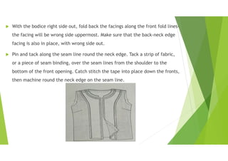  With the bodice right side out, fold back the facings along the front fold lines-
the facing will be wrong side uppermost. Make sure that the back-neck edge
facing is also in place, with wrong side out.
 Pin and tack along the seam line round the neck edge. Tack a strip of fabric,
or a piece of seam binding, over the seam lines from the shoulder to the
bottom of the front opening. Catch stitch the tape into place down the fronts,
then machine round the neck edge on the seam line.
 