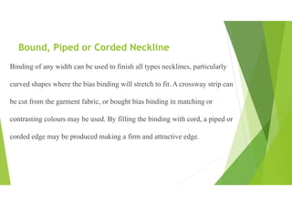Bound, Piped or Corded Neckline
Binding of any width can be used to finish all types necklines, particularly
curved shapes where the bias binding will stretch to fit. A crossway strip can
be cut from the garment fabric, or bought bias binding in matching or
contrasting colours may be used. By filling the binding with cord, a piped or
corded edge may be produced making a firm and attractive edge.
 