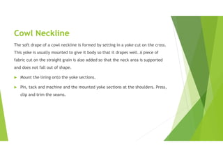 Cowl Neckline
The soft drape of a cowl neckline is formed by setting in a yoke cut on the cross.
This yoke is usually mounted to give it body so that it drapes well. A piece of
fabric cut on the straight grain is also added so that the neck area is supported
and does not fall out of shape.
 Mount the lining onto the yoke sections.
 Pin, tack and machine and the mounted yoke sections at the shoulders. Press,
clip and trim the seams.
 