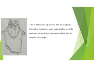 e. Pin in the back-neck zip and blind stitch the facing to the
lining fabric. Some fabrics need a weight attaching to pull the
cowl down into soft drapes. Experiment to find the right size
and place for the weight.
 