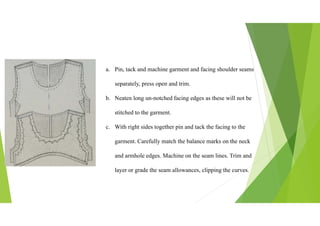 a. Pin, tack and machine garment and facing shoulder seams
separately, press open and trim.
b. Neaten long un-notched facing edges as these will not be
stitched to the garment.
c. With right sides together pin and tack the facing to the
garment. Carefully match the balance marks on the neck
and armhole edges. Machine on the seam lines. Trim and
layer or grade the seam allowances, clipping the curves.
 