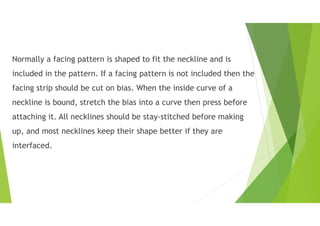 Normally a facing pattern is shaped to fit the neckline and is
included in the pattern. If a facing pattern is not included then the
facing strip should be cut on bias. When the inside curve of a
neckline is bound, stretch the bias into a curve then press before
attaching it. All necklines should be stay-stitched before making
up, and most necklines keep their shape better if they are
interfaced.
 