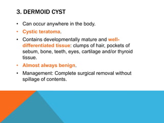 3. DERMOID CYST
• Can occur anywhere in the body.
• Cystic teratoma.
• Contains developmentally mature and well-
differentiated tissue: clumps of hair, pockets of
sebum, bone, teeth, eyes, cartilage and/or thyroid
tissue.
• Almost always benign.
• Management: Complete surgical removal without
spillage of contents.
 