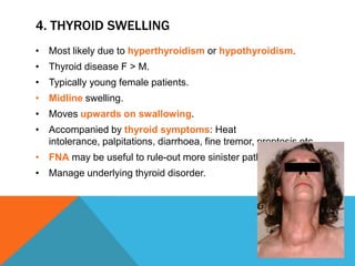4. THYROID SWELLING
• Most likely due to hyperthyroidism or hypothyroidism.
• Thyroid disease F > M.
• Typically young female patients.
• Midline swelling.
• Moves upwards on swallowing.
• Accompanied by thyroid symptoms: Heat
intolerance, palpitations, diarrhoea, fine tremor, proptosis etc.
• FNA may be useful to rule-out more sinister pathology
• Manage underlying thyroid disorder.
 