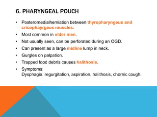 6. PHARYNGEAL POUCH
• Posteromedialherniation between thyropharyngeus and
cricophayrgeus muscles.
• Most common in older men.
• Not usually seen, can be perforated during an OGD.
• Can present as a large midline lump in neck.
• Gurgles on palpation.
• Trapped food debris causes halithosis.
• Symptoms:
Dysphagia, regurgitation, aspiration, halithosis, chornic cough.
 