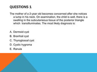 QUESTIONS 1
The mother of a 2-year old becomes concerned after she notices
a lump in his neck. On examination, the child is well, there is a
swelling in the subcutaneous tissue of the posterior triangle
which transilluminates. The most likely diagnosis is:
A. Dermoid cyst
B. Branhial cyst
C. Thyroglossal cyst
D. Cystic hygroma
E. Ranula
 