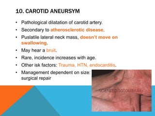 10. CAROTID ANEURSYM
• Pathological dilatation of carotid artery.
• Secondary to atherosclerotic disease.
• Puslatile lateral neck mass, doesn’t move on
swallowing.
• May hear a bruit.
• Rare, incidence increases with age.
• Other isk factors: Trauma, HTN, endocarditis.
• Management dependent on size: Conservative vs.
surgical repair
 