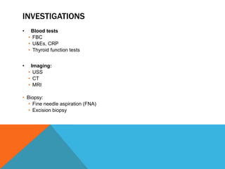 INVESTIGATIONS
• Blood tests
• FBC
• U&Es, CRP
• Thyroid function tests
• Imaging:
• USS
• CT
• MRI
• Biopsy:
• Fine needle aspiration (FNA)
• Excision biopsy
 