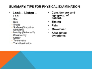 • Look – Listen –
Feel
• Site
• Size
• Shape
• Surface (Smooth or
Nodular?)
• Mobility (Tethered?)
• Consistency
• Colour
• Tenderness
• Transillumination
• Consider sex and
age group of
patient.
• Timing
• Pain
• Movement
• Associated
symptoms
SUMMARY: TIPS FOR PHYSICAL EXAMINATION
 