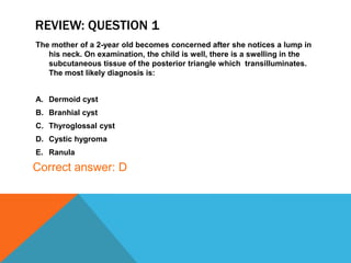 REVIEW: QUESTION 1
The mother of a 2-year old becomes concerned after she notices a lump in
his neck. On examination, the child is well, there is a swelling in the
subcutaneous tissue of the posterior triangle which transilluminates.
The most likely diagnosis is:
A. Dermoid cyst
B. Branhial cyst
C. Thyroglossal cyst
D. Cystic hygroma
E. Ranula
Correct answer: D
 