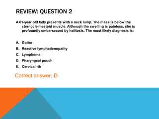 REVIEW: QUESTION 2
A 61-year old lady presents with a neck lump. The mass is below the
sternocleimastoid muscle. Although the swelling is painless, she is
profoundly embarrassed by halitosis. The most likely diagnosis is:
A. Goitre
B. Reactive lymphadenopathy
C. Lymphoma
D. Pharyngeal pouch
E. Cervical rib
Correct answer: D
 