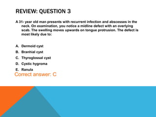 REVIEW: QUESTION 3
A 31- year old man presents with recurrent infection and abscesses in the
neck. On examination, you notice a midline defect with an overlying
scab. The swelling moves upwards on tongue protrusion. The defect is
most likely due to:
A. Dermoid cyst
B. Branhial cyst
C. Thyroglossal cyst
D. Cystic hygroma
E. Ranula
Correct answer: C
 