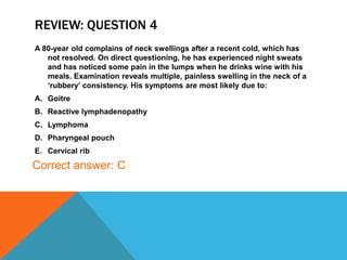 REVIEW: QUESTION 4
A 80-year old complains of neck swellings after a recent cold, which has
not resolved. On direct questioning, he has experienced night sweats
and has noticed some pain in the lumps when he drinks wine with his
meals. Examination reveals multiple, painless swelling in the neck of a
‘rubbery’ consistency. His symptoms are most likely due to:
A. Goitre
B. Reactive lymphadenopathy
C. Lymphoma
D. Pharyngeal pouch
E. Cervical rib
Correct answer: C
 