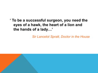 ‘ To be a successful surgeon, you need the
eyes of a hawk, the heart of a lion and
the hands of a lady…’
Sir Lancelot Spratt, Doctor in the House
 