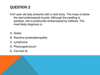 QUESTION 2
A 61-year old lady presents with a neck lump. The mass is below
the sternocleimastoid muscle. Although the swelling is
painless, she is profoundly embarrassed by halitosis. The
most likely diagnosis is:
A. Goitre
B. Reactive lymphadenopathy
C. Lymphoma
D. Pharyngeal pouch
E. Cervical rib
 
