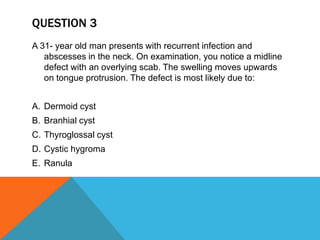QUESTION 3
A 31- year old man presents with recurrent infection and
abscesses in the neck. On examination, you notice a midline
defect with an overlying scab. The swelling moves upwards
on tongue protrusion. The defect is most likely due to:
A. Dermoid cyst
B. Branhial cyst
C. Thyroglossal cyst
D. Cystic hygroma
E. Ranula
 