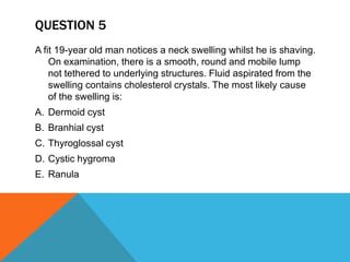 QUESTION 5
A fit 19-year old man notices a neck swelling whilst he is shaving.
On examination, there is a smooth, round and mobile lump
not tethered to underlying structures. Fluid aspirated from the
swelling contains cholesterol crystals. The most likely cause
of the swelling is:
A. Dermoid cyst
B. Branhial cyst
C. Thyroglossal cyst
D. Cystic hygroma
E. Ranula
 