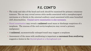 P.E. CONT’D
• The scalp and skin of the head and neck should be examined for primary cutaneous
tumours. The ear may reveal serous otitis media associated with a nasopharyngeal
carcinoma or a fistula in the external auditory canal associated with some branchial
cleft abnormalities. Cranial nerve examination is also necessary.
• Nasal examination may reveal a unilateral nasal mass or discharge suspicious of a
neoplasm. The mucosa of the oral cavity/oropharynx may reveal a primary
malignancy
• A unilateral, asymmetrically enlarged tonsil may suggest a neoplasm
• Assessment of the mass with swallowing is important as movement from swallowing
suggests a lesion in the thyroid gland or a thyroglossal cyst
 