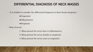 DIFFERENTIAL DIAGNOSIS OF NECK MASSES
• It is helpful to consider the differential diagnosis in three broad categories:
●Congenital
●Inflammatory
●Neoplastic
• Rule of seven:
1. Mass present for seven days is inflammatory.
2. Mass present for seven months is neoplastic.
3. Mass present for seven years is congenital.
 