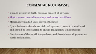 CONGENITAL NECK MASSES
• Usually present at birth, but may present at any age.
• Most common non-inflammatory neck mass in children.
• Malignancy in adult until proven otherwise
• Cystic lesions such as branchial cleft cysts can present in adulthood,
and should be investigated to ensure malignancy is not present.
• Carcinomas of the tonsil, tongue base, and thyroid may all present as
cystic neck masses.
 