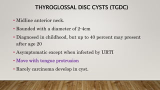 THYROGLOSSAL DISC CYSTS (TGDC)
• Midline anterior neck.
• Rounded with a diameter of 2-4cm
• Diagnosed in childhood, but up to 40 percent may present
after age 20
• Asymptomatic except when infected by URTI
• Move with tongue protrusion
• Rarely carcinoma develop in cyst.
 