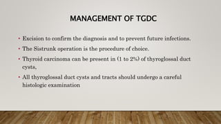 MANAGEMENT OF TGDC
• Excision to confirm the diagnosis and to prevent future infections.
• The Sistrunk operation is the procedure of choice.
• Thyroid carcinoma can be present in (1 to 2%) of thyroglossal duct
cysts,
• All thyroglossal duct cysts and tracts should undergo a careful
histologic examination
 