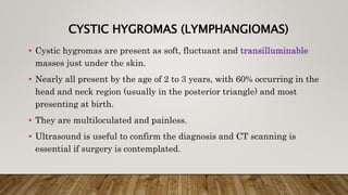 CYSTIC HYGROMAS (LYMPHANGIOMAS)
• Cystic hygromas are present as soft, fluctuant and transilluminable
masses just under the skin.
• Nearly all present by the age of 2 to 3 years, with 60% occurring in the
head and neck region (usually in the posterior triangle) and most
presenting at birth.
• They are multiloculated and painless.
• Ultrasound is useful to confirm the diagnosis and CT scanning is
essential if surgery is contemplated.
 