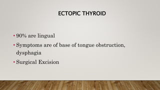 ECTOPIC THYROID
• 90% are lingual
• Symptoms are of base of tongue obstruction,
dysphagia
• Surgical Excision
 