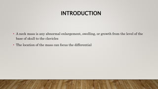 INTRODUCTION
• A neck mass is any abnormal enlargement, swelling, or growth from the level of the
base of skull to the clavicles
• The location of the mass can focus the differential
 