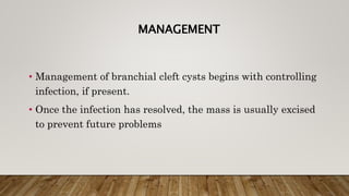 MANAGEMENT
• Management of branchial cleft cysts begins with controlling
infection, if present.
• Once the infection has resolved, the mass is usually excised
to prevent future problems
 