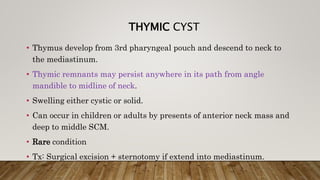 THYMIC CYST
• Thymus develop from 3rd pharyngeal pouch and descend to neck to
the mediastinum.
• Thymic remnants may persist anywhere in its path from angle
mandible to midline of neck.
• Swelling either cystic or solid.
• Can occur in children or adults by presents of anterior neck mass and
deep to middle SCM.
• Rare condition
• Tx: Surgical excision + sternotomy if extend into mediastinum.
 