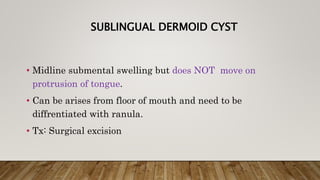 SUBLINGUAL DERMOID CYST
• Midline submental swelling but does NOT move on
protrusion of tongue.
• Can be arises from floor of mouth and need to be
diffrentiated with ranula.
• Tx: Surgical excision
 