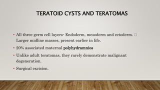 TERATOID CYSTS AND TERATOMAS
• All three germ cell layers- Endoderm, mesoderm and ectoderm.
Larger midline masses, present earlier in life.
• 20% associated maternal polyhydramnios
• Unlike adult teratomas, they rarely demonstrate malignant
degeneration.
• Surgical excision.
 