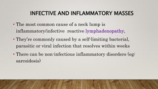 INFECTIVE AND INFLAMMATORY MASSES
• The most common cause of a neck lump is
inflammatory/infective reactive lymphadenopathy,
• They’re commonly caused by a self-limiting bacterial,
parasitic or viral infection that resolves within weeks
• There can be non-infectious inflammatory disorders (eg:
sarcoidosis)
 