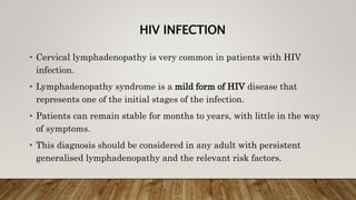 HIV INFECTION
• Cervical lymphadenopathy is very common in patients with HIV
infection.
• Lymphadenopathy syndrome is a mild form of HIV disease that
represents one of the initial stages of the infection.
• Patients can remain stable for months to years, with little in the way
of symptoms.
• This diagnosis should be considered in any adult with persistent
generalised lymphadenopathy and the relevant risk factors.
 