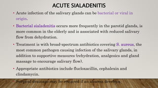 ACUTE SIALADENITIS
• Acute infection of the salivary glands can be bacterial or viral in
origin.
• Bacterial sialadenitis occurs more frequently in the parotid glands, is
more common in the elderly and is associated with reduced salivary
flow from dehydration.
• Treatment is with broad-spectrum antibiotics covering S. aureus, the
most common pathogen causing infection of the salivary glands, in
addition to supportive measures (rehydration, analgesics and gland
massage to encourage salivary flow).
• Appropriate antibiotics include flucloxacillin, cephalexin and
clindamycin.
• Surgical drainage may be required if an abscess develops.
 
